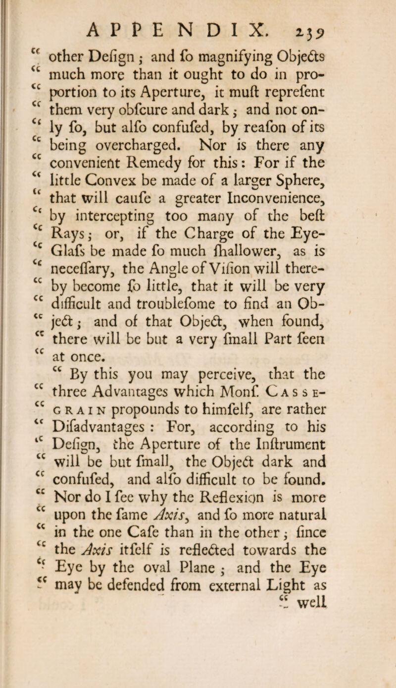 Cf other Defign ,* and fo magnifying Objects u much more than it ought to do in pro- <c portion to its Aperture, it muft reprefent them very obfcure and dark; and not on- “ ly fo, but alfo confufed, by reafon of its Cc being overcharged. Nor is there any cc convenient Remedy for this: For if the little Convex be made of a larger Sphere, u that will caufe a greater Inconvenience, Cc by intercepting too many of the beft Cc Rays; or, if the Charge of the Eye- Cc Glafs be made fo much fhallower, as is necelfary, the Angle of Vilion will there- cc by become fo little, that it will be very cc difficult and troublefome to find an Ob- je£t; and of that Objeft, when found, cc there will be but a very fmall Part feen <c at once. u By this you may perceive, that the cc three Advantages which Monf. Casse- cc grain propounds to himfelf, are rather cc Difadvantages : For, according to his iC Defign, the Aperture of the Inftrument cc will be but fmall, the Object dark and cc confufed, and alfo difficult to be found, cc Nor do I fee why the Reflexion is more u upon the fame Axis, and fo more natural cc in the one Cafe than in the other; fince the Axis itfelf is reflected towards the c* Eye by the oval Plane ; and the Eye 5C may be defended from external Light as -t well