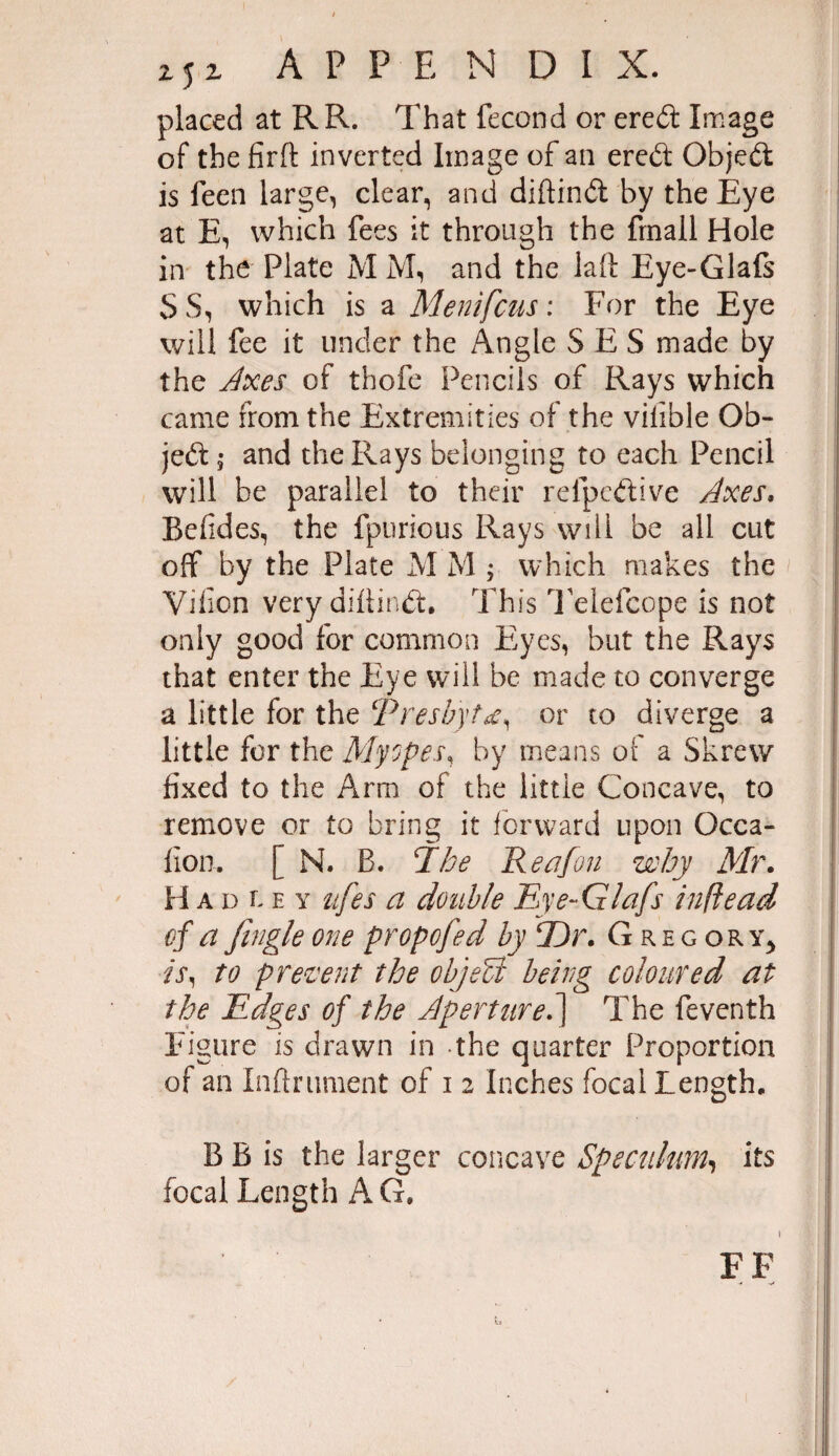 25 i APPENDIX. placed at RR. That fecond or ered Image of the firft inverted Image of an ered Objed is feen large, clear, and diftind by the Eye at E, which fees it through the fmall Hole in the Plate M M, and the laft Eye-Glafs SS, which is a Menifcus: For the Eye will fee it under the Angle S E S made by the Axes of thofe Pencils of Rays which came from the Extremities of the vifible Ob¬ jed 5 and the Rays belonging to each Pencil will be parallel to their relpedive Axes. Befides, the fpurious Rays will be all cut off by the Plate M M ; which makes the Viiion very diftind. This Telefcope is not only good for common Eyes, but the Rays that enter the Eye will be made to converge a little for the Presbytd, or to diverge a little for the Myopes, by means of a Skrew fixed to the Ami of the little Concave, to remove or to bring it forward upon Gcca- fion. [ N. B. jthe R eafon why Mr. H a d l e y itfes a double Eye-Glafs inflead of a Jingle one propofed by l)r. Gregory, ■is, to prevent the objeU being coloured at the Edges of the Aperture.'} The feventh Figure is drawn in the quarter Proportion of an Xnftrument of i 2 Inches focal Length, B B is the larger concave Speculum, its focal Length AG. FF