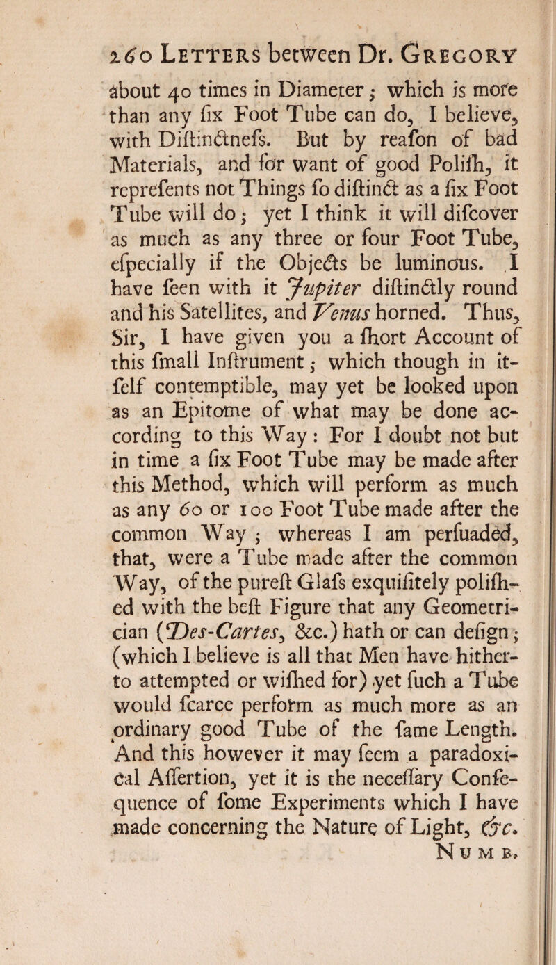 about 40 times in Diameter,• which is more than any fix Foot Tube can do, I believe, with Diftin&nefs. But by reafon of bad Materials, and for want of good Polilh, it reprefents not Things fo diftinct as a fix Foot Tube will do• yet I think it will difcover as much as any three or four Foot Tube, efpecially if the Objeds be luminous. I have feen with it Jupiter diftin&ly round and his Satellites, and Venus horned. Thus, Sir, 1 have given you a fhort Account of this fmall Inftrument ,• which though in it- felf contemptible, may yet be looked upon as an Epitome of what may be done ac¬ cording to this Way : For I doubt not but in time a fix Foot Tube may be made after this Method, which will perform as much as any 60 or 100 Foot Tube made after the common Way • whereas I am perfuadcd, that, were a Tube made after the common Way, of the pureft Glafs exquifitely polifh- ed with the beft Figure that any Geometri¬ cian (Des-Cartes, &c.) hath or can defign^ (which I believe is all that Men have hither¬ to attempted or wilhed for) yet fuch a Tube would fcarce perform as much more as an ordinary good Tube of the fame Length. And this however it may feem a paradoxi¬ cal Affertion, yet it is the neceffary Confe- quence of fome Experiments which I have made concerning the Nature of Light, c'7C. Numb.