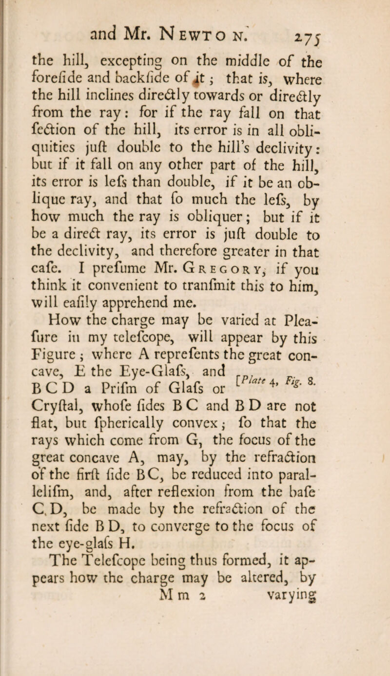 the hill, excepting on the middle of the fore/ide and backfide of 4t; that is, where the hill inclines diredly towards or diredly from the ray: for if the ray fall on that fedion of the hill, its error is in all obli¬ quities juft double to the hill’s declivity : but if it fall on any other part of the hill, its error is lefs than double, if it be an ob¬ lique ray, and that fo much the lefs, by how much the ray is obliquer; but if it be a dired ray, its error is juft double to the declivity, and therefore greater in that cafe. I prefume Mr. Gregory, if you think it convenient to tranfmit this to him, will eafily apprehend me. How the charge may be varied at Plea- fure in my telefcope, will appear by this Figure; where A reprefents the great con¬ cave, E the Eye-Glafs, and rn, BCDa Prifm of Glafs or [ 4’ % 8' Cryftal, whofe fides B C and B D are not flat, but fpherically convex; fo that the rays which come from G, the focus of the great concave A, may, by the refradion of the firft fide BC, be reduced into paral- lelifm, and, after reflexion from the bafe CD, be made by the refradion of the next fide B D, to converge to the focus of the eye-glafs H. The Telefcope being thus formed, it ap¬ pears how the charge may be altered, by M m 2 varying