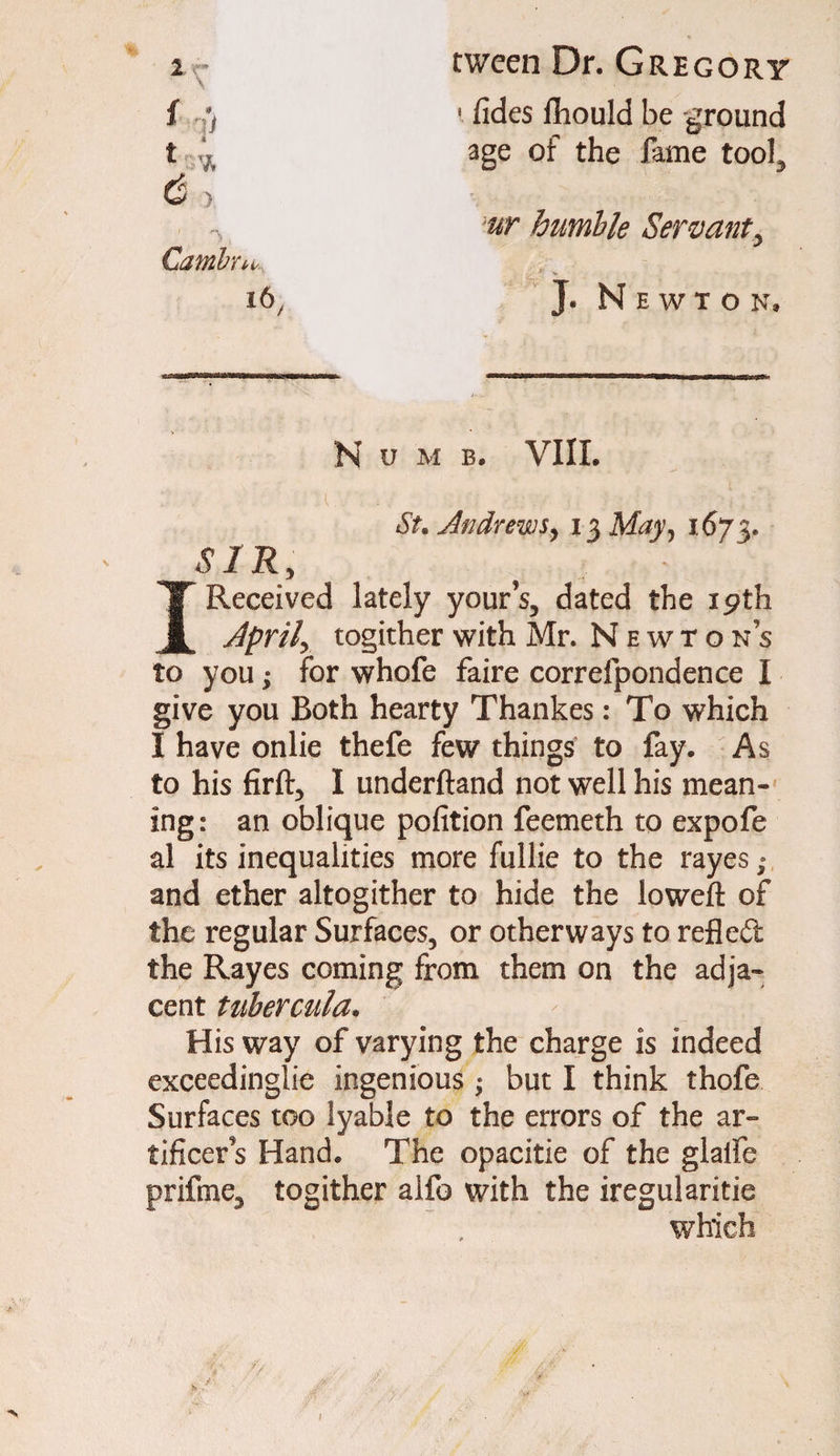 tween Dr. Gregory 1 fides fliould be -ground age of the fame too!, Camire ur humble Servanty J* Newton, N u M B. VIIL St. Andrews, 13 May, 1673. SIR I Received lately yours, dated the 19 th April togither with Mr. Newtons to you; for whofe faire correfpondence I give you Both hearty Thankes: To which I have onlie thefe few things to fay. As to his firft, I underftand not well his mean¬ ing: an oblique pofition feemeth to expofe al its inequalities more fullie to the rayes; and ether altogither to hide the loweft of the regular Surfaces, or otherways to refled the Rayes coming from them on the adja¬ cent tubercula. - His way of varying the charge is indeed exceedinglie ingenious ; but I think thofe Surfaces too lyable to the errors of the ar¬ tificers Hand. The opacitie of the glaife prifine, togither alfo with the iregularitie t