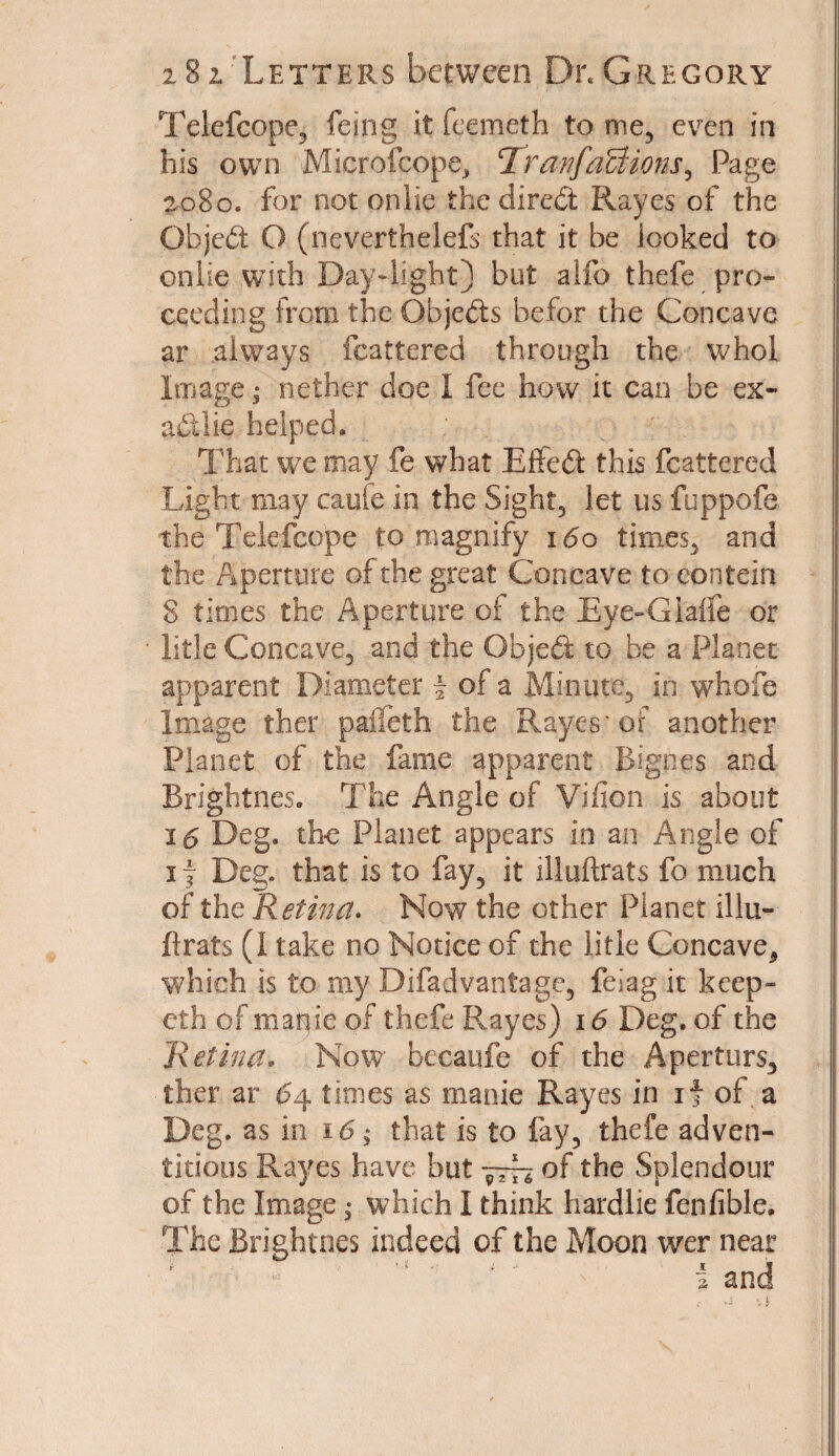 Telefcope, feing it feemeth to me, even in his own Microfcope, RranfaUions^ Page 2080. for not onlie the direct Rayes of the Objeft O (neverthelefs that it be looked to onlie with Day-light) but alfo thefe pro¬ ceeding from the Ofajeds befor the Concave ar always fcattered through the whol Itiiage; nether doe I fee how it can be ex- adiie helped. That we may fe what Effed this fcattered Light may caule in the Sight, let us fuppofe the Telefcope to magnify 160 times, and the Aperture of the great Concave tocontein 8 times the Aperture of the Eye-GIalfe or litle Concave, and the Objed to be a Planet apparent Diameter f of a Minute,, in whofe Image ther palfeth the Rayes' of another Planet of the fame apparent Bignes and Brightnes. The Angle of Vifion is about 16 Deg. the Planet appears in an Angle of 1 f Deg. that is to fay, it illuftrats fo much of the R etina. Now the other Planet illu¬ ftrats (I take no Notice of the litle Concave, which is to my Difad vantage, feiag it keep- eth of mapie of thefe Rayes) 16 Deg. of the Retina, Now becaufe of the Aperturs, ther ar 64 times as manie Rayes in if of a Deg. as in 16; that is to fay, thefe adven¬ titious Rayes have but of the Splendour of the Image; which I think liardlie fenfible. The Brightnes indeed of the Moon wer near f A 1 * t i •> . i f * and