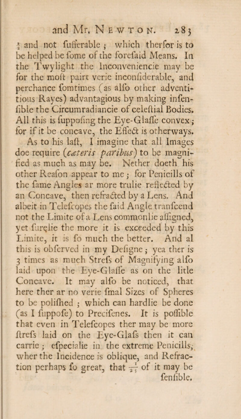 \ and not fuftcrable ; which therfor is to be helped be fome of the forefaid Means. In the Twylight the Inconveniencie may be for the moft pairt verie inconfiderable, and perchance fomtimes (as alfo other adventi* tious Rayes) advantagious by making infen* fible the Circumradiancie of celeftial Bodies. All this is fuppofing the Eye-Glaffe convex; for if it be concave, the Effeft is otherways. As to his laft, I imagine that all Images doe require {cateris paribus) to be magni¬ fied as much as may be. Nether doeth his other Reafon appear to me ; for Penicills of the fame Angles ar more trulie reflected by an Concave, then refradied by a Lens. And albeit in Telefcopes the faid Angle tranfeend not the Limite of a Lens commonlie affigned, yet fur^lie the more it is exceeded by this Limite, it is fo much the better. And al this is obferved in my Defigne; yea ther is 3 times as much Strefs of Magnifying alfo laid upon the Eye-Glaffe as on the litle Concave. It may alfo be noticed, that here ther ar no verie fmal Sizes of Spheres to be polifhed ; which can hardlic be done (as I fuppofe) to Precifenes. It is poffible that even in Telefcopes ther may be more ftrefs laid on the Eye-Glafs then it can carrie; cfpecialie in the extreme Penicills; wherthe Incidence is oblique, and Refrac¬ tion perhaps fo great, that 77 of it may be fenlible.