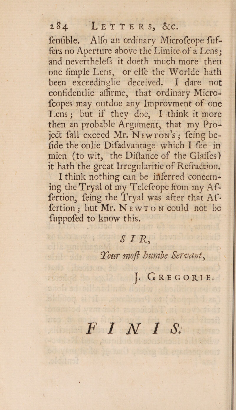 fenfible. Alfo an ordinary Microfcope dif¬ fers no Aperture above the Limite of a Lens - and neverthelefs it doeth much more then one fimple Lens, or elfe the Worlde hath been exceedingly deceived. I dare not confidentlie affirme, that ordinary Micro- fcopes may outdoe any Improvment of one Lens; but if they doe, I think it more then an probable Argument, that my Pro¬ ject fall exceed Mr. Newton’s,- feing be- fide the onlie Difadvantage which I fee in mien (to wit, the Diftance of the Glaffes) it hath the great Irregularitie of Refra&ion. I think nothing can be inferred concern¬ ing the Tryal of my Telefcope from my AP- fertion, feing the Tryal was after that AG fertion; but Mr. Newton could not be fuppofed to know this. S I R, Tmr mo ft humbe Servant, J. Gregori e. F I N I S.