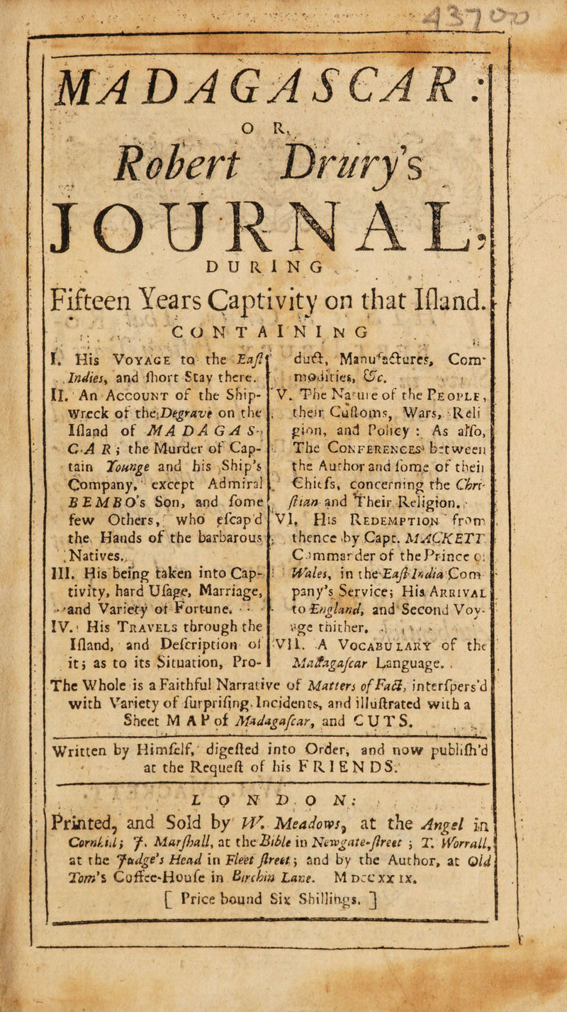 JOUR DURING Fifteen Years Captivity on that Ifland. CONTAINING I, His Voyage to the Eafi Intlies^ ai&gt;d Ihort Stay there. II, An Account of the Ship¬ wreck oi iho.De^ravt on the Ifland of MADAGAS-&gt; C-A R ; the Murder of Cap¬ tain ICounge and his Ship’s Company,' except Admiral BEMBO’s Son, and fome few Others,; who jffcapd the Hands of the barbarous ; Natives., III. His being taken into Cap¬ tivity, hard Ufage, Marriage, . -and Variety of Fortune, * IV. ’ His Travels through the Ifland, and Defcription of iti as to its Situation, Pro- duft, Manu'^affures, modifies, CFr. i; Com* V. The Kami e of the Pe orle , ; their Cufloms, Wars, Reli gion, and Policy : As aiYo, The Conferences’’between the Author and fome of theii Chitfs, concerning the C^rf , /?«?» and Their Religion. VI. His RedexMption from ; thence &gt;by Capt. MACKETT C-immarderof thePrinccci ; Wales, in India Qom pany’s Service; His Arrival - io England, and'Second Voy- '.’ge thither, .v . i v. v VII. A VocabularX of the Ma^agafcar Language. . The Whole is a Faithful Narrative of Matters ofFaSi, interfpers’d with Variety of furpriflng. Incidents, and illuftratcd with a Sheet M A P of Madagafcar, and CUTS, ^ _—-— . t I:-'.■ I. : I 'll I '.II — i.-i Written by Himfelf, digefled into Order, and now j?ublifli’d ^ at the Requefl: of his FRIENDS.' L Q N V O N: - • . . ^ Printed, and Sold by 14^, Meadows^ at the Angel in Corniuli 7. Marjlsall, tit the Biile in Nevpgate-flreet ; 2'. WorraU, at the Judge's Head in Eleet Jlreety and by the Author, at Old Tom'l Coffec-Houfe in Etnhiu Lane. Mdccxxix. Price bound Six Shillih-gs.