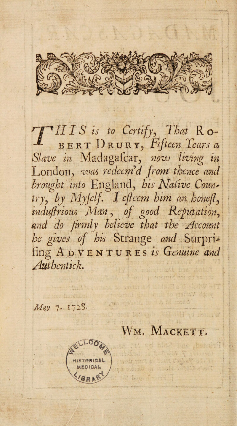 ^ ^ HIS is to Certify, That R o- bertDrury, Fiji ecn Tears a Slave in Madagafcar, novj living in London, v&gt;ja^ redeem d from thence and brought into England, his Mat'ive Couu' try, by Myjelf. I ejieem him an honed, tndu/iriom Man, oj good Refutation, and do firmly believe that the Account he gives of hts Strange Surpri-* ling Adventures is Genuine and Authentick. May 7. 172S. Wm. Mackett.