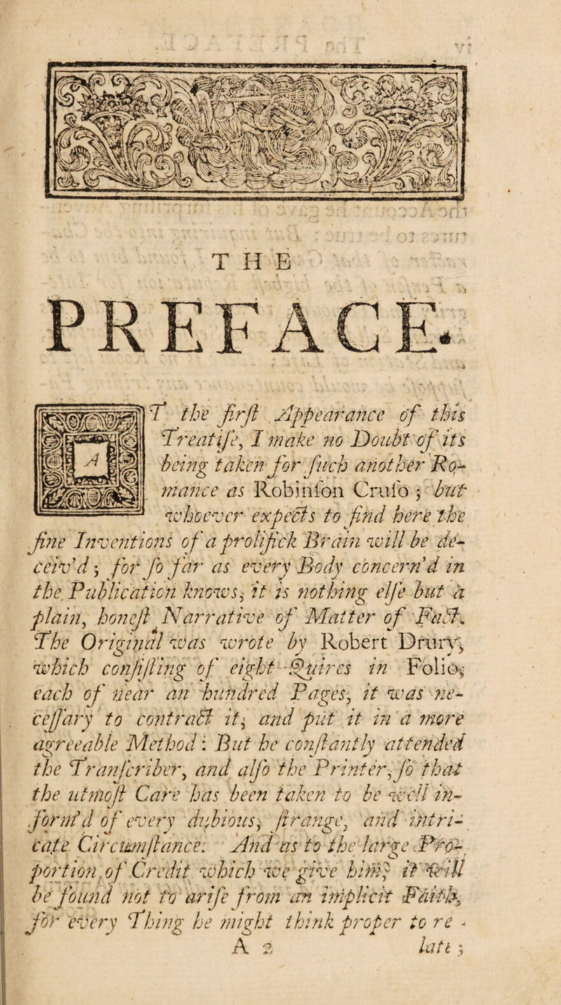 7^ the firfl Appearance of this Ihreatife^ I make 7to Doubt of its being taken for fuch another Rq^ 7na7ice as Robinfon Criifo j but whoever expe'cis to find here the fi77e l72vc72tions ofia prolifck Brain will be de^ ceiv'd', fior fo far as every Body cbnceimd in the Publication knows^ it is fwthhig elfe but a plahi^ honejl Narrative of Matter ofi Fab}. Phe Orirmal w^as wrote by Robert Driirv; which conffiling of eight-fibres in .FoliOv each of near an ijundred Pages, it was me-- cefi'ary to contrabl it^ ajtd put it in a more agreeable Method: But he confiantly attended the Pranferiber, and alfio the Printer, fo that the ut7nofi Care has been taken to be well i?i-^ fi'ormf d of every dubious-^ firange, and intri^ cape Cirewnfiance. And as to the large .Prq'^^ pwrtion jjf Credit which we give him} if'^dU be fi'ound not bo arife from cm iinplick Faibh„ for every fhing be /night think proper to re - A ?. latb ;