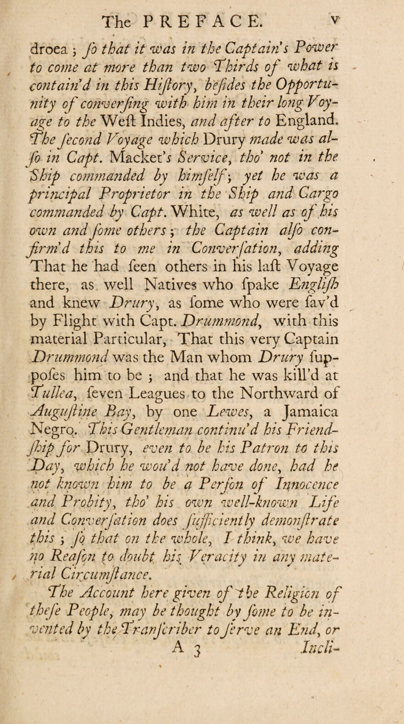 droea 5 Jo that it was in the Captain s Power to come at more than two Phirds of what is - contain d in this Hifory^ befdes the Opportu- nity of' converfng with him in their long Voy¬ age to the Weft Indies, and after to England. Phe J'econd Voyage which Drury inade was al- fo in Capt. Macket’.y Service^ thd not in the 'Ship co?mnanded by himj'elf’, yet he %vas a principal Proprietor in the Ship and Cargo commanded by Capt, White, as well as oj his own and jhme others; the Captain alj'o con- firm'd this to me in Converfation^ adding That he had feen others in his laft Voyage there, as well Natives who fpake EngliJJo and knew Driiry\ as fome who were fav’d by Flight with Capt. Drummond^ with this material Particular, That this very Captain Drummond was the Man whom Drury fup- pofes him to be ; and that he was kill’d at Tdullca^ feven Leagues to the Northward of Augujiine Ba)\ by one LeweSy a Jamaica Negro. This Gentleman continu'd his Fidend- Jhip for Drury, even to be his Patron to this which he woud not have doney had he not known him to be a Perjon of lanocence and Probityy tho' his own well-known Life and ConyerJ'ation does fujjiciently demoiifirate this 'j fq that on the whcky I thinky we have no Reafon to doubt, his^ Veracity in any mate¬ rial Circumfiance. The Account here given of the Religion of theje PeoplCy may be thought bv Jhme to be in¬ vented by theTranfcriber toJ'erve an Dndy or A 3 InclT