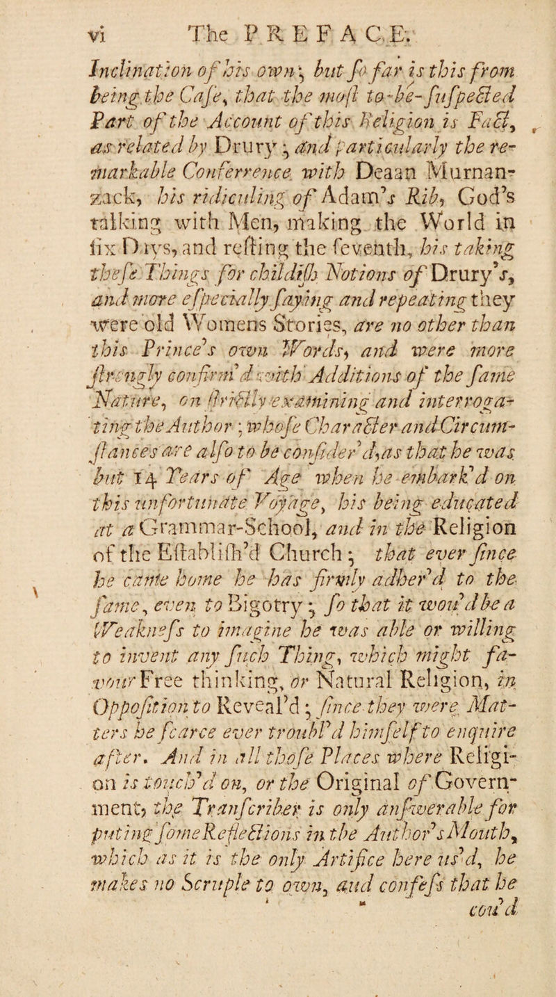 » Jnclinat:o7i of his ow?i‘^ but f) far is this from heifig the Cafe^ that the niof to-be-fufpeSied Fart of the Account of this Heligionis FaB^ as related by Drury and particularly the re¬ markable Conferre?ice with Deaan Murnan^ zack, his ridiculing of Adam’j Rib^ God’s talkinc^ with Men, making the World in lix Days, and rcfting the feventh, his taking thefe Tbhigs for childifj. Fat ions Drury V, and more efp.eckilly faying arid repeatingtlity were old Womens Stories, are no other than this Prince s own Words^ and were more fircngly confrrn d with' Additions of the fame Nature^ o n IhrHly examining and interroga¬ ting the Author : tvbofe CharaBerandCirciwt- Jlanees are alfoto be confide f d^^as that he was. but 14 Tears of Age when he embarVd on this unfortunate Voyage^ his being educated at /z Grammar-Schooh a^idin Religion of the Elrablhh’d Church* that ever fimce he cante home he has firmly adherd to the fa?ne^ even to Bigotry fo that it woudbea PF'eaknefs to imagine he was able or willing to invent any finch Things which might fa- vourFr^Q thinking/i^r Nkatural Religion, pi Oppofirdon to Reveal’d ; fimce they were Mat¬ ters be fcarce ever troubPd hiinfielf to enquire after. And in all thofe Places where Reli'gi- on is tOTicIdd on, or the Original ^/' Govern* ment? the Tranfcriber is only anfiwerable for putiiigfomeRedeBions in tbe Author sMouthy ivhicb as it is the only Artifice here usml, he makes no Scruple to own^ and confefs that he