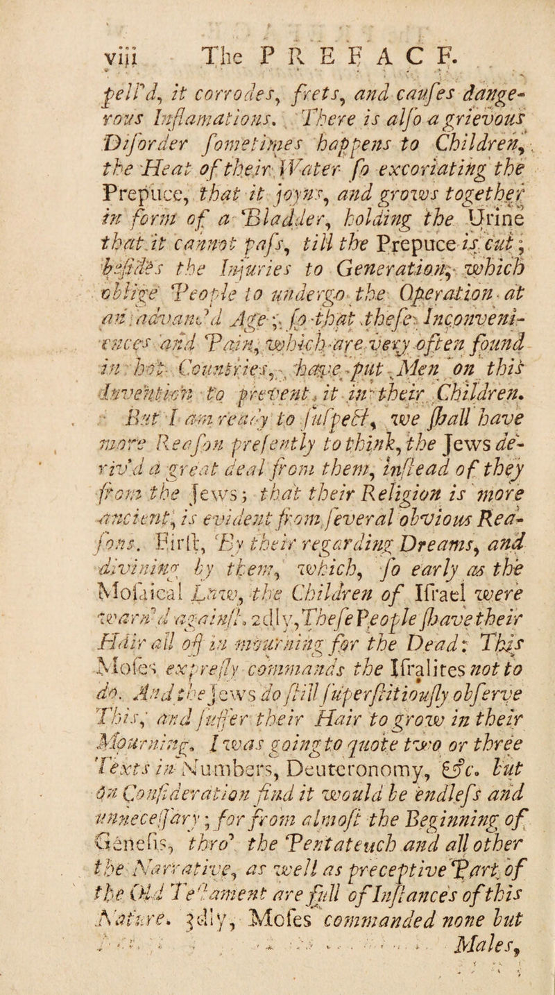 Vljl The P R E E A C F. feird^ it corrodes^ caufes dange* Yous hiflamatioTis. There is alfo ngrievous Diforder fame times hnp^g^e?ts to Children^ \ the 'Heat of their:. Water fo excoriating the Prepuce, that it joyns^ a;^d grows together i?^ for?}! of a 'Bladder^ holding the Urine ihatiit canivot pafs^ till the Prepuce'i heSd'es the In'juries to Generations^' which in hop Countriesiiassehput on this invent 1:07! to frevent, it inr their,.Children* r But I a-ra ready to Jufpehf we {hall have more P^eafon prelently to thinly the ]q\vs de- rivd a great deal fro?n them^ inftead of they from the Jews; that their Religion is 7}iofe ancient'^ is evident fi'omjeveral ohviom Rea- fons. Eirll, 'By their regarding Dreams^ and -divining by tte?}7{ wbich^ fo early as the Molciical Lrrwythe Children of Ifrael z^er'e wa-ndd againIL 2L\\y {ThefeVe ogle fljav^heir Hdir all o f in mourning for the Dead: This Mofes exprejjy commands the WvfiitQsnot to do. And the \ ews do [till fuperfiitioufly ohferye This.; and ju ifer their Hair togrozfo in their Mourn;I zvas going to guote two or three /&gt; x\'umbers, Deuteronomy, ife* but ‘tin Qonf deration find it would he endlefs a/id unnecefary; for from almoft the Beginning of 'Genefis, thro'' the Bentateuch and all other the Narrative-^ as zkeell as precegtive Bflrtfof the (Hd 7 e^:a?nent are full ofhiftances of this Aafure. ^dly, Mofes commanded none but /■' . ■ - ■/./ .. . . w. *. Males^