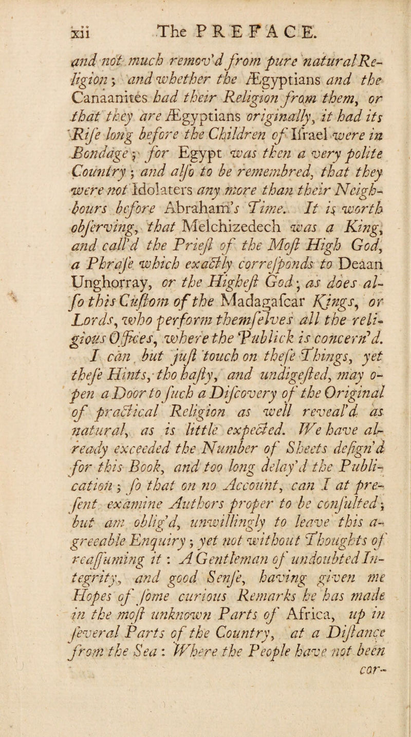 « 9 % and'not: ?nuch removd from pure' natural Re- ligion; and whether the i?^gypt.ians a?id the Canaanites bad their Religion from them^ or that they are ^Egyptians originally^ it had its 'Rife long before the Children of Ifrael ^were in Bondage 5 • for Egypt was then a very polite Country ; and alfo to be re?nembred, that they were not Idolaters any more than their Neigh¬ bours before Abraham’.? T^ime,. It is. worth obfervingy'that Melchizedech was a King^ and call'd the Priefi of the Moft High God‘^ a Phrafe which exactly cprrefpo?ids to Deaan Unghprray, or the Highef God; as does al¬ fo this Ciifiom of the Madagafcar Kjngs^ ‘ or Lords^ who perform themfelves all the reli¬ gious O fees^ where the Publick is concerifd, I can, but juf 'touch on thefe fhmgs^ yet thefe Hints^tho hajiy^ a?id undigefted^ jnay 0- pen a Door to fuch a Difeovery of the Original of praBical Religion as well reveal'd: as naturah ns is little expecled. We have air- ready exceeded the Number of Sheets defign d for this Book, and too long delay'd the Publi¬ cation ; fo that 071 no Account, caii I at pre- fefit examine Authors proper to be confulted \ but am oblig'd, imwiUinrh to leave this a- greeable Enquiry; yet not without Thoughts of reafurning it: AGejitleman of undoubted In¬ tegrity, and good Senfe, having given ?ne Hopes of forne curious Remarks he'has made in the moft unknown Parts of Africa, up in feveral Pai'ts of the Country, at a Dijhmce from the Sea: Where the People have not been cor-