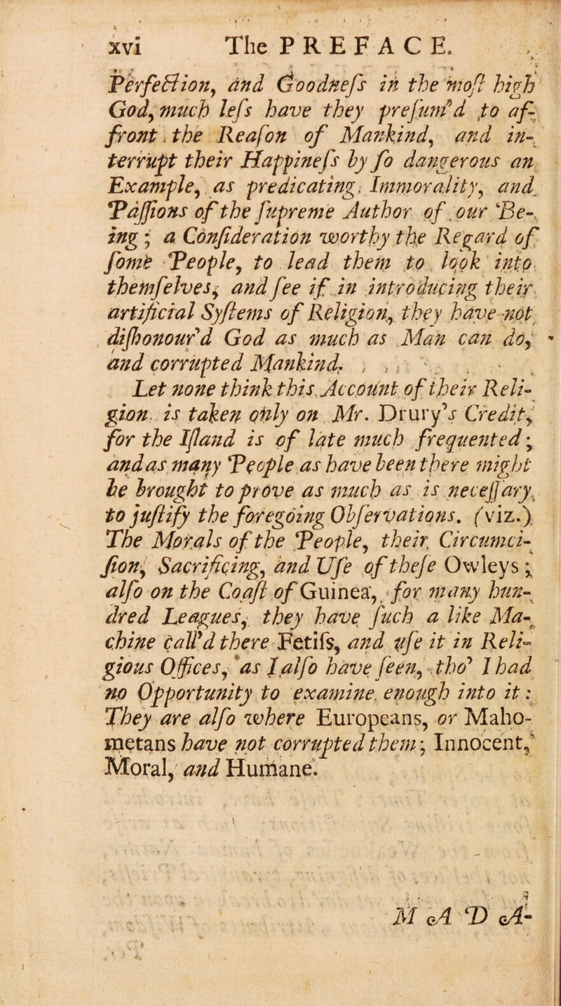 /&lt;?;/, and Goodnefs in the mo[l high GodyViuch lefs have they •prefuni^d fo af¬ front .the Reafon of Mankind^ and in--, terrupt their Happinefs hy fo dangerous an- Example^ as predicating-, ImmoraJity^ and, Ydjfons of the ftipreme Author of ^ our 'Be-, ing; a Confideration worthy the Reg^ard of fomt Beoplcy to . lead them f o look' into, themfelves^ and fee if in introducing their artificral Syftems of ReJigio?^ they have-not dijhonoufd God as much as Man can doy ' and corrupted Mankind;. , , i ^: . . r Let none think this,Ac cpunt ofiheir Reli¬ gion. is taken only on . Mr, Drury’j Credity for the Ifand is of Idte much frequented \ and as^ manj Beople as have heep there might he Irought to prove as much as is neceJJ'ary. tojufiffy the foregoingOhfeYvations. (^viz.). The Metals of the BcoplCy their Circtimcf fiony Sacrificing^ and Ufe of thefe Owleys alfo on the Coafi ofGvdntgiy for tnany hun¬ dred Leaguef they have fuch a like Ma-^ chine caWd there Fetifs, a7td afc it in Relh gious Offices^ *as I alfo have feeUy .tho* J had no Opportunity to examme, enough into it ; They are alfo inhere Europeans, or Maho- nietans have not corrupted them; Innocent/ Moral, and Humane’. PerfeB - .'1 ■-