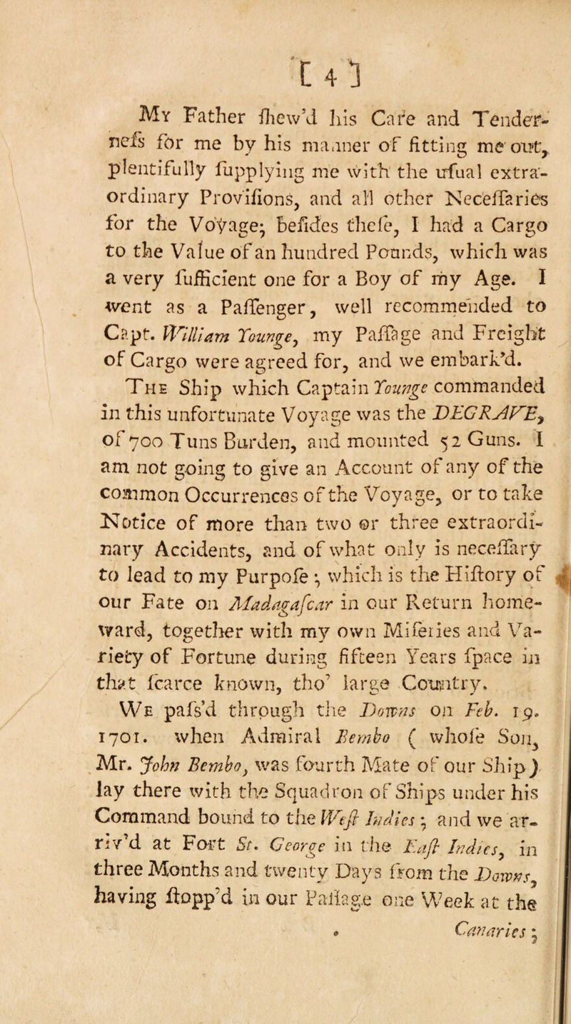 My Father iliew’d his Cai'^e and Tender- ncis for me by his manner of fittina; me oi?t» plentifully fupplying me with' the irfual extra¬ ordinary Provifions, and all other Ncceffarios for the Voyage* befides thcfcj I had a Cargo to the Value of an hundred PonndSj which was a very fuiHcient one for a Boy of my Age. I &lt;vent as a PalTenger, well rccomrnehded to Capt. William Tounge^ my Palfage and Freight of Cargo were agreed for, and we embarked. The Ship which Captain commanded in this unfortunate Voyage was the of 700 Tuns Barden, and mounted 52 Guns. I am not going to give an Account of any of the common Occurrences of the Voyage, or to take Notice of more than two or three extraordi- Fiary Accidents, and of what ordy is necelTary to lead to my Purpole *, which is the Hiftory of our Fate on Afadagafcar in our P^eturn home¬ ward, together with my own Mifeiies and Va¬ riety of Fortune during fifteen Years fpace iji thay fcarce known, tho’ large Country. We pafsd through tlie Dowris on Feh. 19. 1701. when Admiral Bernho ( whofe Soji, Mr. John Bemho^ was fourth Mate of our Ship) lay there with the Squadron of Ships under his Command bound to the Wt^: Indies ^ and we ar¬ riv’d at Fort St, George in tim Eafl Indies, in three Months and twenty Days from the Downs having flopp’d in our Paiiag.e one Week at the • Canaries j