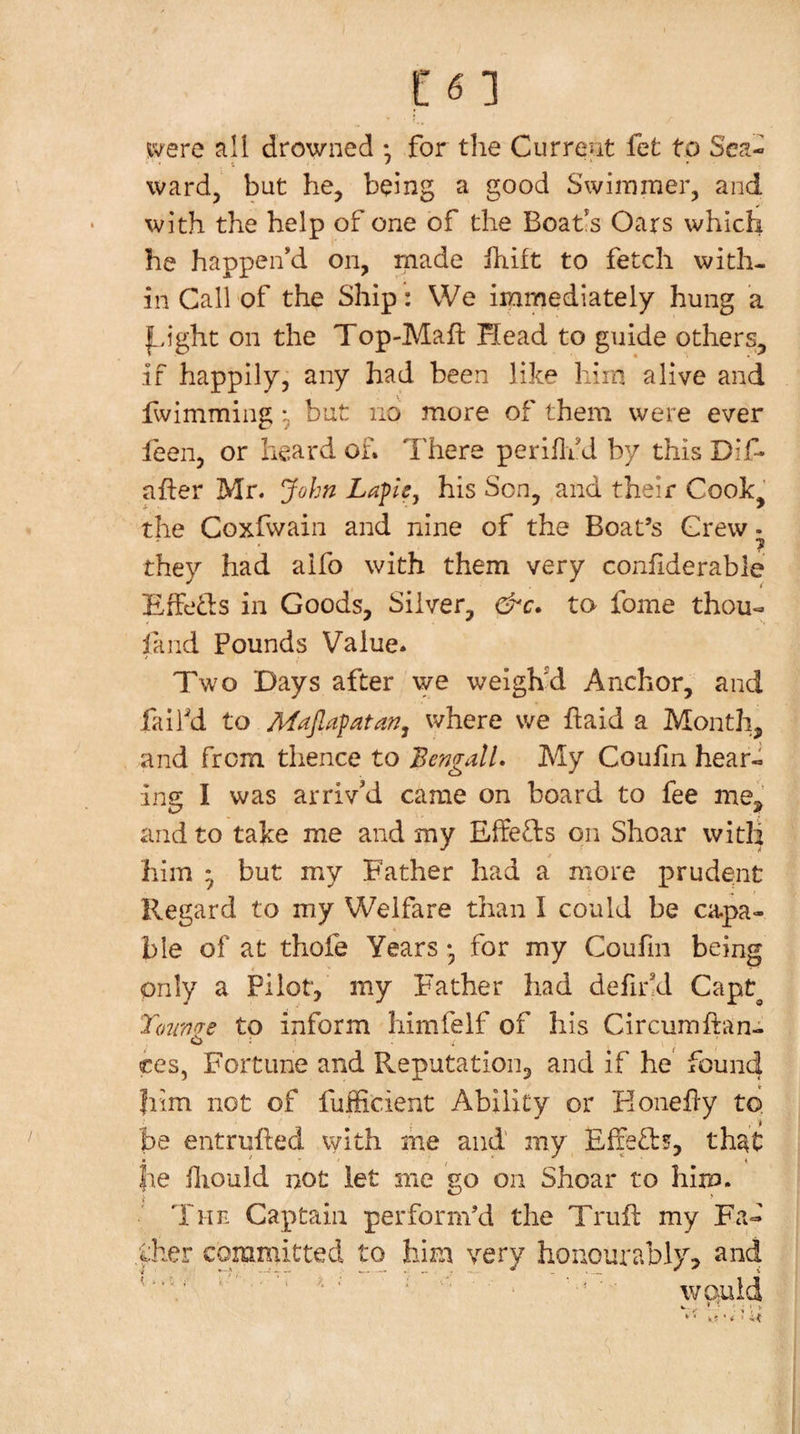 ivere all drowned • for the Current fet to Sea¬ ward, but he, being a good Swiinmer, and with the help of one of the Boafs Oars which he happen’d on, made Ihift to fetch with¬ in Call of the Ship: We immediately hung a |^&gt;ight on the Top-Maft Head to guide others^ if happily, any had been like him alive and Iwimming but no more of them were ever feen, or heard of. There perillfd by this Dif- afber Mr. John Lape, his Son, and their Cook, the Coxfwain and nine of the Boat’s Grew • 7 they had alfo with them very conliderable EfFefls in Goods, Silver, &amp;c. to fome thou- land Pounds Value. Two Days after we weigh'd Anchor, and fail'd to Majlafatan^ where we haid a Month, and from thence to Bengali. My CouJfin heari ing I was arriv’d came on board to fee me, and to take me and my ElfeTs on Shoar witH him • but my Father had a more prudent Regard to my Welfare than I could be ca.pa- ble of at thofe Years • for my Coufin being only a Pilot, my Father had defirkl Capt^ Tounire to inform himfelf of his Circumftan- O : ces, Fortune and Reputation, and if he found liim not of fufficient Ability or Eonefly to. be entrufted with she and' my EfieT?, th^t be fliould not let me go on Shoar to him. The Captain perform’d the Trufl my Fa- ,^her committed to him very honourably, and