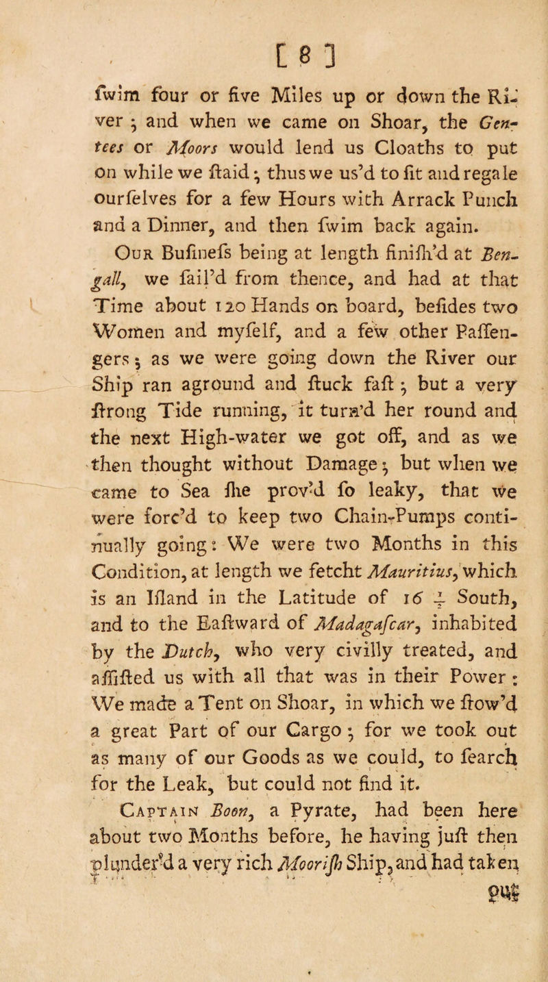 fwim four or five Miles up or down the Ri-' ver * and when we came on Shoar, the Gcn^ tees or Afoors would lend us Cloaths to put on while we ftaid • thus we us’d to fit and regale ourlelves for a few Hours with Arrack Punch and a Dinner, and then fwim back again. Our Bufinefs being at length finifiid at Ben^ gaily we fail’d from thence, and had at that Time about 120 Hands on board, befides two Women and myfelf, and a few other PalTen- gers 5 as we were going down the River our Ship ran aground and ftuck fafi: ^ but a very flrong Tide running, it turn’d her round and the next High-water we got off, and as we then thought without Damage^ but when we came to Sea flie prov’d fo leaky, that we were forc’d to keep two ChaiiirPumps conti¬ nually going: We were two Months in this Condition, at length we fetcht MauritiuSyV^Kich is an Ifiand in the Latitude of 16 ^ South, and to the Eaftward of Madagafcar^ inhabited by the Dutchy who very civilly treated, and afiifled us with all that was in their Power: We made a Tent on Shoar, in which we flow’d a great Part of our Cargo • for we took out as many of our Goods as we could, to fearch for the Leak, but could not find it. Capt AI NT Bod^y a Pyrate, had been here about two Months before, he having jufl then plundery a very rich Moorljh Shipjand had takep