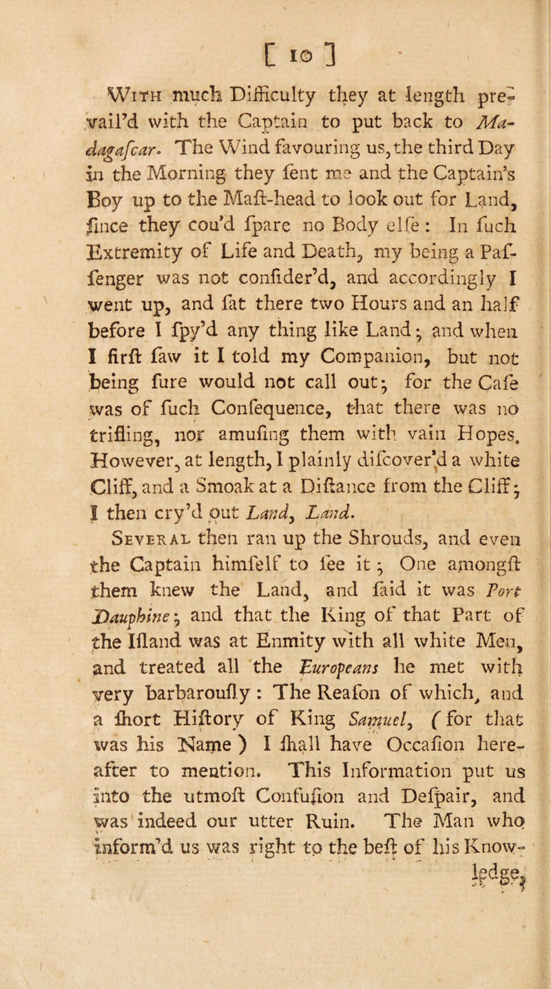 WitH much Difficulty they at length pre^ vaiFd with the Captain to put back to dagafcar* The Wind favouring us, the third Day in the Morning they fent me and the Captain’s Boy up to the Maft-head to look out for Land, fiiice they cou'd fpare no Body elfe : In fuch Extremity of Life and Death, my being a Paf. fenger was not confider’d, and accordingly I went up, and fat there two Hours and an half before I fpy’d any thing like Land; and when I firft Law it I told my Companion, but not being fure would not call out* for the Cafe was of fuch Confequence, that there was no trifling, nor amufing them with vain Hopes. However, at length, 1 plainly difcover’d a white Cliff, and a Smoak at a Diflance from the Cliff* I then cry’d out Land^ Land. Several then ran up the Shrouds, and even the Captain himfelf to fee it ^ One amongft them knew the Land, and Hid it was Tort Dauphine-j and that the King of that Part of the Ifland was at Enmity with all white Meo, and treated all *the Europeans he met with very barbaroufly: The Reafon of which^ and a Ihort Hiftory of King Samuel^ (for tliat was his Name ) I fl^all have Occafion here¬ after to mention. This Information put us into the utmofl: Confufloii and Defpair, and was'indeed our utter Ruin. The Man who informM us was right to the beff of his Know-