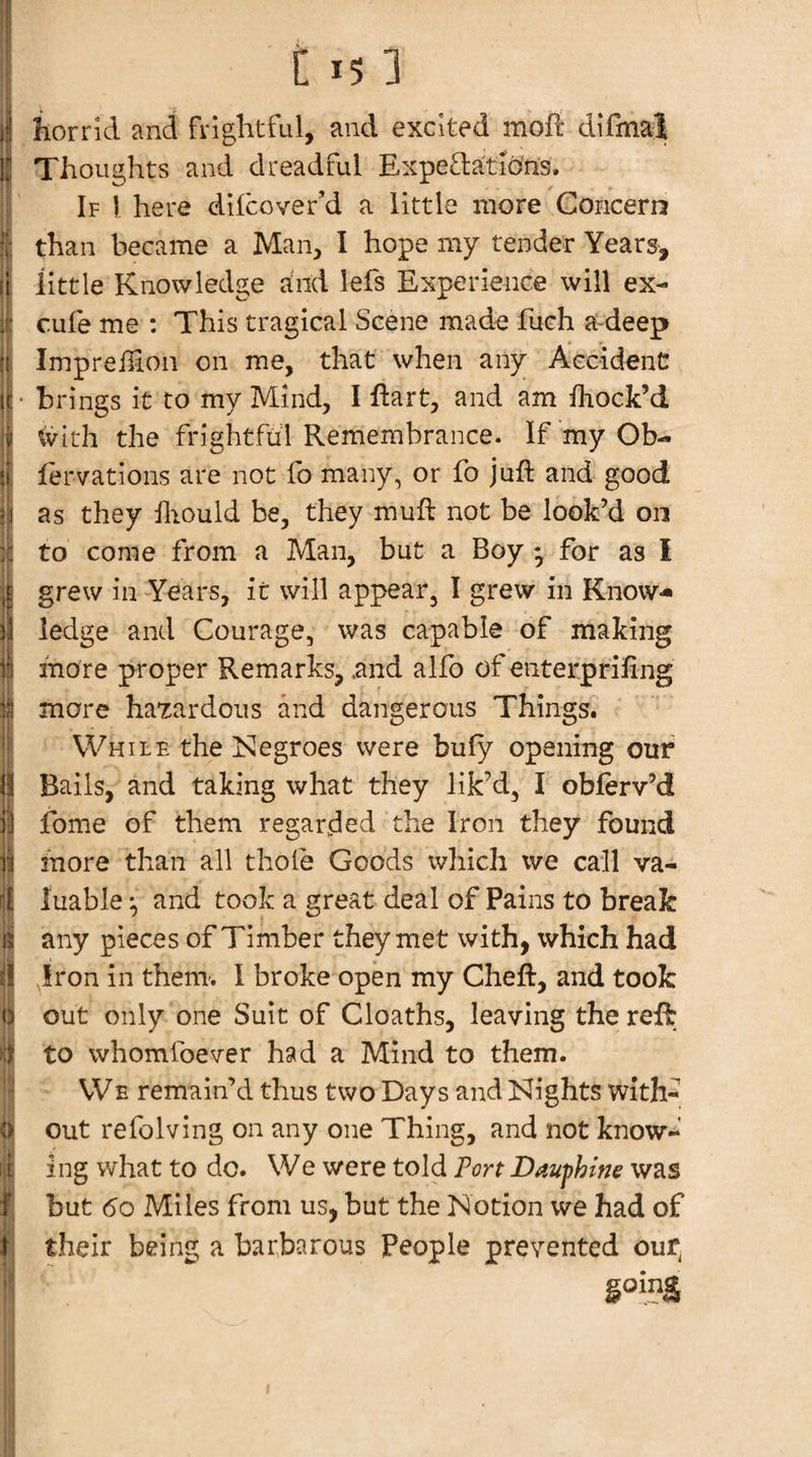 '[i horrid and frightful, and excited moft difmal Thoughts and dreadful Expefta:tic?ns. If I here difcover’d a little more Concern than became a Man, I hope my tender Years, little Knowledge and lefs Experience will ex- cufe me : This tragical Scene made fuch a-deep Impreihon on me, that when any Accident brings it to my Mind, I ftart, and am fhock’d tvlth the frightful Remembrance. If 'myOb- fervations are not fo many, or fo juft and good as they ftiould be, they muft not be look’d on to come from a Man, but a Boy ^ for as I grew in Years, it will appear, I grew in Know¬ ledge and Courage, was capable of making more proper Remarks, .and a lib of eiiterpriftng more hazardous and dangerous Things. While the ISIegroes were bufy opening our Bails, and taking what they lik’d, I obferv’d fome of them regarded the Iron they found more than all thole Goods which we call va¬ luable and took a great deal of Pains to break any pieces of Timber they met with, which had Iron in them-. I broke open my Cheft, and took out only one Suit of Cloaths, leaving the reft to whomfoever had a Mind to them. WE remain’d thus two Days and Kights with¬ out refolving on any one Thing, and not know¬ ing what to do. We were told Port Daufhim was but 6o Miles from us, but the Notion we had of their being a barbarous People prevented our^ going