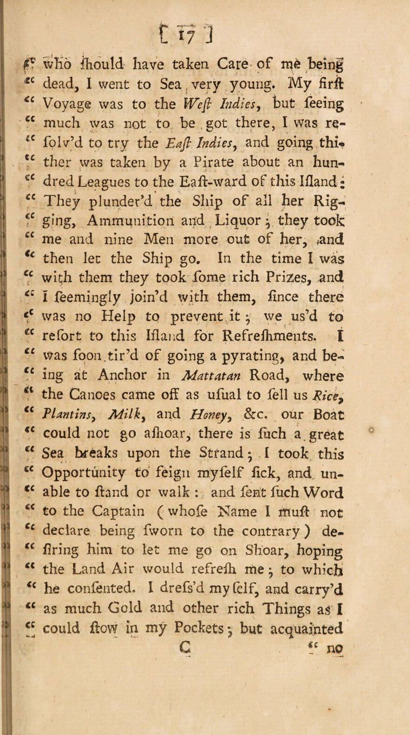 cc €C C f? J fT wTio iliould have taken Care- of being dead, I went to Sea ^ very ypuiig. My firil Voyage was to the Wefi Indiesj but feeing much was not to be ,got there, I was re- folv’d to try the Eafl Indies^ and going thi* V ther was taken by a Pirate about an hun- dred Leagues to the Eaft-ward of this Ifland • They plunder’d the Ship of all her Rig-*, ging, Ammunition and ^ Liquor y they took me and nine Men more out of her, ^and then let the Ship go. In the time I was wi^h them they took Lome rich Prizes, and I feemingly join’d with them, fince there was no Help to preventpt ^ we us’d to re fort to this Iflajid for Refreihments. t was fqon.tir’d of going a pyrating, and be- ing at Anchor in Mattatan Road, where the Canoes came off as ufual to fell us Rice^ TUntins^ Milky and Honeyy &amp;c. our Boat could not go aflioar, there is fiich a.great Sea breaks upon the Strand y I took, this Opportunity to feign myfelf fick, and. un- able to ffand or walk :, and lent fiich Word to the Captain ( whofe Name 1 muff not declare being fworn to the contrary ) de- firing him to let me go on Shear, hoping ‘‘ the Land Air would refrefh me ^ to which’ he confented. I drefs’d my felf, and carry’d as much Gold and other rich Things as I could flow in my Pockets*, but acquainted C ‘ ^ no