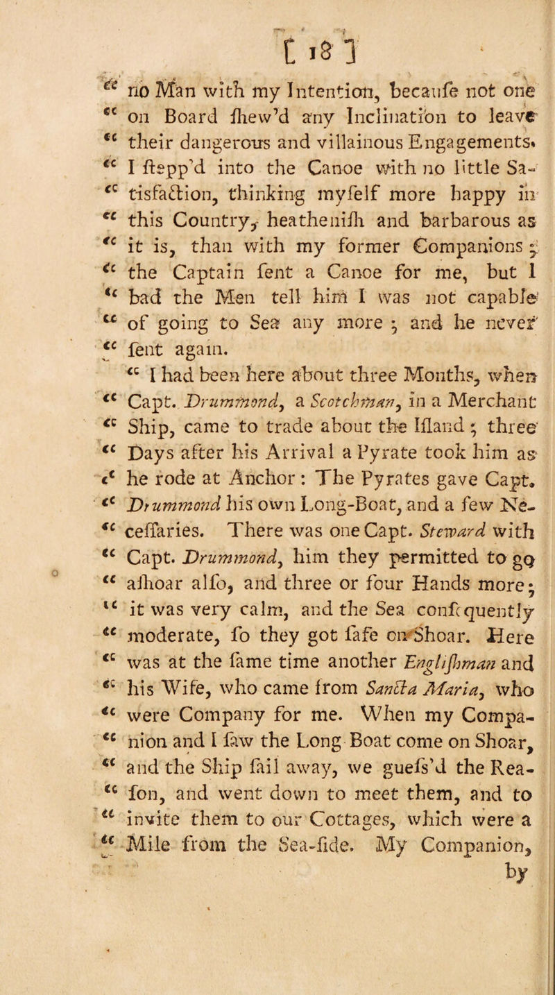 * C i8 1 no Man with my Intention, becaiife not one on Board fliew’d any Inclination to leave their dangerons and villainous Engagements* I Eepp’d into the Canoe vnth. no little Sa- tisfa^lion, thinking myfelf more happy iii' this Country^- heathenifli and barbarous as it is, than with my former Companions the Captain fent a Canoe for me, but 1 bad the Men tell hini I was not capable' ^ of going to Sea any more , and he never' ' y fent again. I had been here about three Months, when Capt. Drummondy a Scotchf/tany in a Merchant Ship, came to trade about the Illand; three' Days after his Arrival a Pyrate took him as he rode at Anchor : The Pyrates gave Capt. ■ Drummond his own Long-Boat, and a few Ne- ceffaries. There was one Capt. Steward with Capt. Drummondy him they permitted to gQ ‘‘ alhoar alfo, and three or four Hands more; it was very calm, and the Sea confcquently moderate, fo they got fafe cirShoar. Here was at the fame time another Englifljma?! and his Wife, who came irom SanSta Mari ay who were Company for me. When my Compa- ■ nion and I faw the Long Boat come on Shear, and the Ship fail away, we guefs’d the Rea- foil, and went down to meet them, and to invite them to our Cottages, which were a Mile from the Sea-fide. My Companion, by