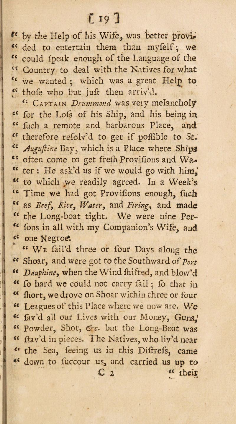 by the Help of his Wife, was better ^rovb*' dec! to entertain them than myfelf*, we could Ipeak enough of the Language of the Country to deal with the Natives for what we wanted ; which was a great Help to thofe who but juft then arriv’d. Captain Drummond vvas very melancholy for the Lots of his Ship, and his being iu fuch a remote and barbarous Place, and therefore refciv’d to get if poftible to St. Auguflltte Bay, which is a Place where Ships often come to eet frefti Provifions and Wa- ter : He ask’d us if we would go with hinij’ to which we readily agreed. In a Week’s Time we had got Provifions enough, fuch as Watery and Firings and made the Long-boat tight. We were nine Per- Tons in all with my Companion’s Wife, and one Negro^. We fail’d three or four Days along the Shoar, and were got to the Southward of port ‘‘ Daufhincy when the Wind ftiifted, and blow’d fo hard we could not carry fail • lb that in fliort, we drove on Shoar within three or four Leagues of this Place where we now are. We lav’d all our Lives with our Money, Guns,’ Powder, Shot, &amp;c. but the Long-Boat was ftav’d in pieces. 1 he Natives, who liv’d near the Sea, feeing us in this Diftrefs, came down to fuccour us^ and carried us up to C 2 their