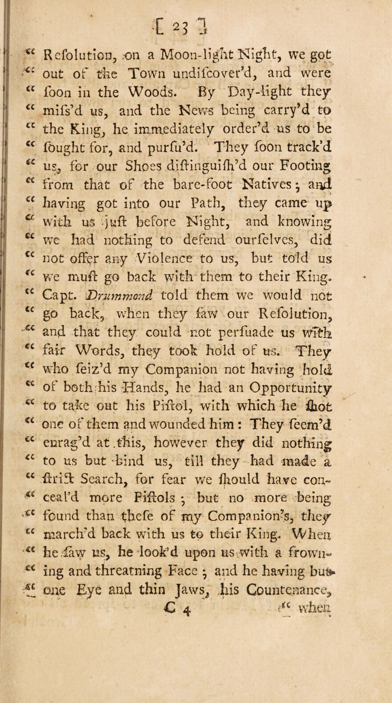 Rcfolutlonj .'On a Mooii-iigliit Nlglit, we got out of tfee Town undifcover’d, and were “ foon in the Woods. By Day-light they mifs’d us, and the being carry’d to the King, he immediately order’d us to be fought for, and purfu’d. They foon track’d us., for our Shoes dihinguifh’d our Footing ^ from that of the bare-foot Natives •, and having got into our Path, they came up ^ with us -juft before Night, and knowing ^ we had nothing to defend ourfelves, did not ofF^r any Violence to us, but told us Vy'e muft go back with them to their King. Capt. Drutnmond told them we would not go back, when they faw our Refolution, and that they could not perfuade us wfth fair Words, they took hold of us. They wdio feiz’d my Companion not having hold of both'his :'Hands, he had an Opportunity to take out his Phxol, with which he iliot one of them and wounded him : They feem’d enrag’d at .this, however they did nothing to us but 'bind us, till they had made a -ftrific Search, for fear we iliould have con- ceafd more Piflols * but no more being found than thefe of my Companion’s, they march’d back with us to their King. When he law us, he dook’d upon us&gt; with a frown-* ing and threatning Face ^ and he having buti^ Oiie Eye and thin Jaws, iiis Countenance^ C 4 wheii