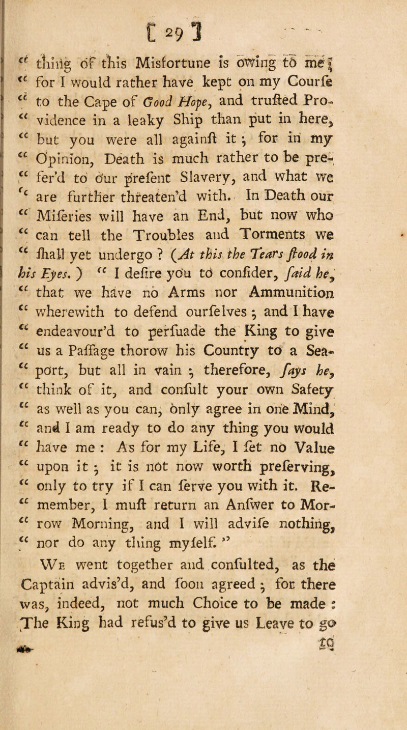 tliiilg of this Misfortune Is owing t5 for I would rather have kept on my Courfe to the Cape of Good //ope, and trufled Pro- vidence in a leaky Ship than put in here, but you were all againfl it ^ for in my Opinion, Death is much rather to be pre-, fer’d to our prefent Slavery, and what we are further threaten’d with. In Death our Mileries will have an End, but now who can tell the Troubles and Torments we ihall yet undergo ? (ydt this the Tears flood in his Eyes. ) I defire you t6 conhder, faid he^ that we have no Arms nor Ammunition wherewith to defend ourfe Ives ; and I have endeavour’d to perfuade the King to give us a Paffage thorow his Country to a Sea- port, but all in vain *, therefore, fays he, think of it, and confult your own Safety as well as you can, only agree in one Mind, and I am ready to do any thing you would have me : As for my Life, I fet no Value upon it • it is nOt now worth prelerving, only to try if I can lerve you with it. Re- member, 1 muft return an Anfwer to Mor- row Morning, and I will advife nothing, nor do any thing mylelf. ’’ We went together and confulted, as the Captain advis’d, and foon agreed ; for, there was, indeed, not much Choice to be made ; fThe King had refus’d to give us Leave to go