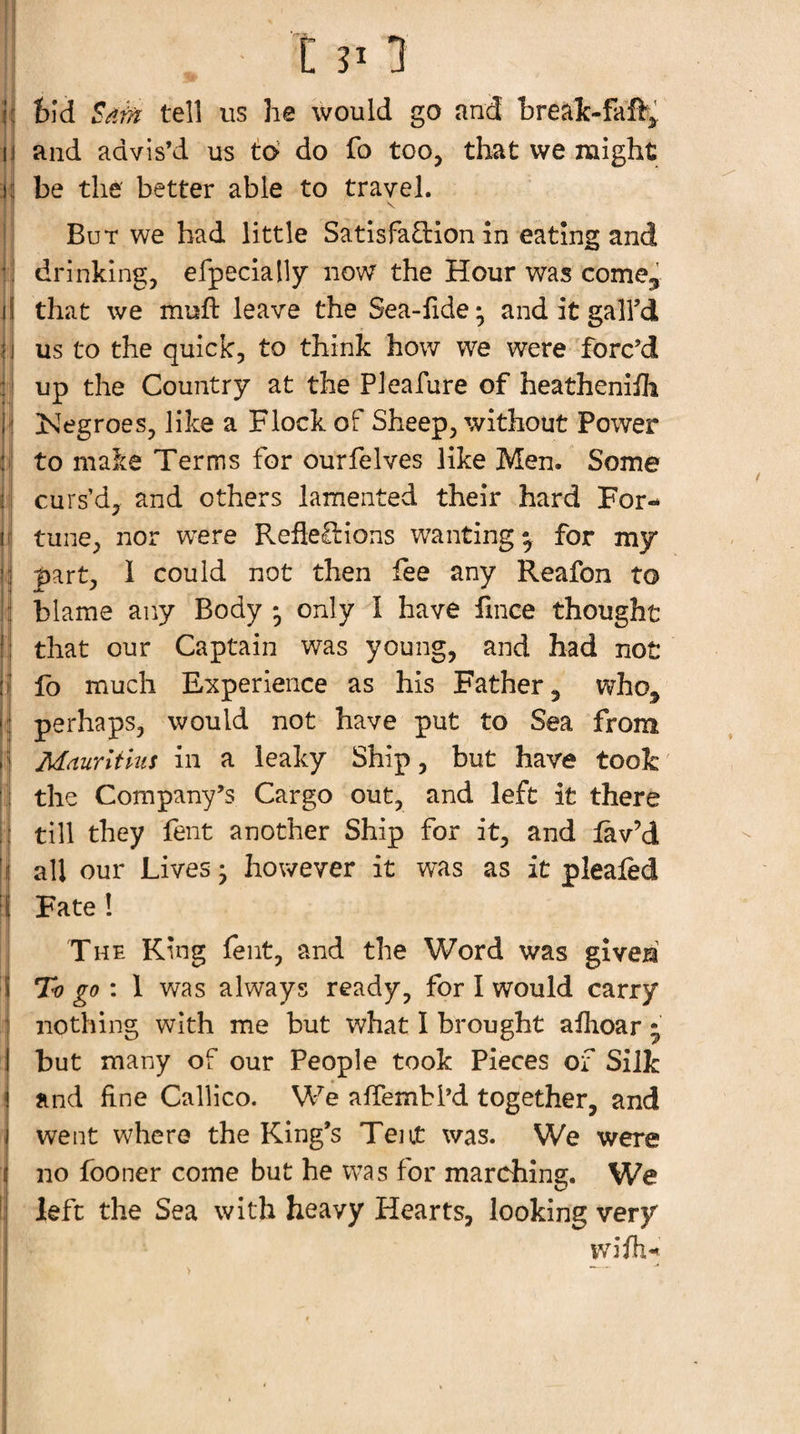 h feid Sdf/i tell us he would go and hrealc-faft^ 13 and advis’d us t6 do fo too, that we might Vi be the' better able to travel. \ But we had little Satisfaction in eating and ;i drinking, efpecially now the Hour was come^ il that we muft leave the Sea-fide; and it gall’d jj us to the quick, to think how we were forc’d il up the Country at the Pleafure of heatheniih ' [Negroes, like a Flock of Sheep, without Power i to make Terms for ourfelves like Men. Some jj curs’d, and others lamented their hard For- jj tune, nor w^ere Reflections wanting^ for my 1 part, 1 could not then lee any Reafon to : blame any Body * only d have lince thought j that our Captain was young, and bad not fo much Experience as his Father, who, |: perhaps, would not have put to Sea from Mdurltius in a leaky Ship, but have took 1 the Company’s Cargo out, and left it there till they fent another Ship for it, and lav’d I all our Lives • however it was as it plealed ( Fate 1 I The King fent, and the Word was give^' i To go 1 was always ready, for I would carry j nothing with me but what I brought aflioar ; 1 but many of our People took Pieces of Silk and fine Callico. We affembl’d together, and went where the King’s Tent was. We were no fooner come but he was for marching. We !: left the Sea with heavy Hearts, looking very