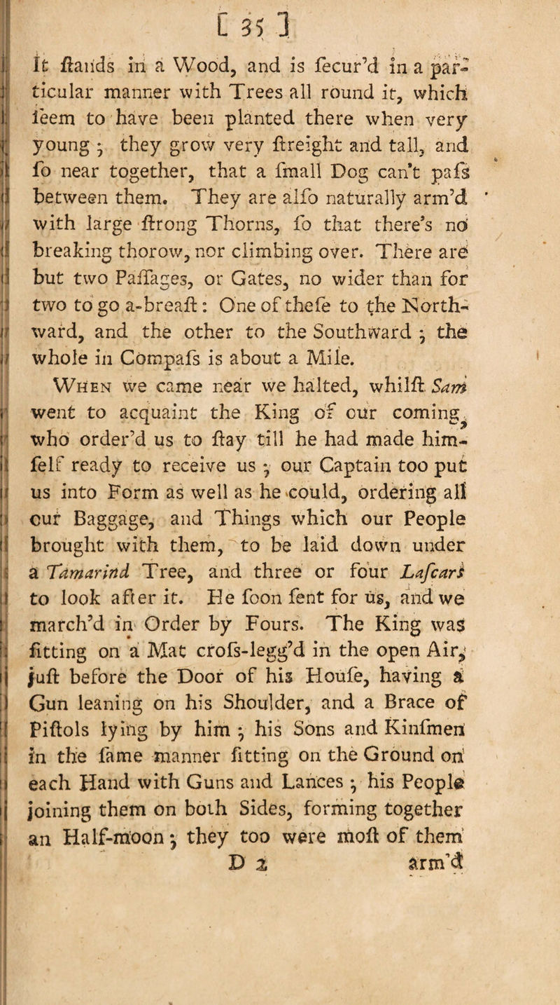 j‘ ticular manner with Trees all round it, which 1: leem to have been planted there when very { young • they grow very freight and tall, and !l! fo near together, that a fmall Dog cant pafs j between them. They are alfo naturally arm’d I with large ftroiig Thorns, fo that there’s no breaking thorow, nor climbing over. There are i but two PalTages, or Gates, no wider than for two to go a-breaft; One of thele to the Islorth- j| ward, and the other to the Southward y the ji| whole in Compafs is about a Mile. ^ When we came neair we halted, whilft 5^;^^ i; ' ^ I went to acquaint the King of cur coming^ j| who order’d us to flay till he had made him- i felf ready to receive us *, our Captain too put j us into Form as well as he^could, ordering all I cur Baggage, and Things which our People I brought with them, to be laid dovvn under i a Tamarind Tree, and three or four Lafcari I to look after it. He foon fent for us, aiidwe I march’d in' Order by Fours. The King was i fitting on a Mat crofs-legg’d in the open Airj; |uft before the Door of his Houfe, having a If _ •'1, j Gun leaning on his Shoulder, and a Brace of i Piftols lying by him *, his Sons and Kinfmeil j in the fame manner fitting on the Ground on’ each Hand with Guns and Lances •, his People joining them on both Sides, forming together an Half-moon *, they too were moft of them’ D z arm’d 1