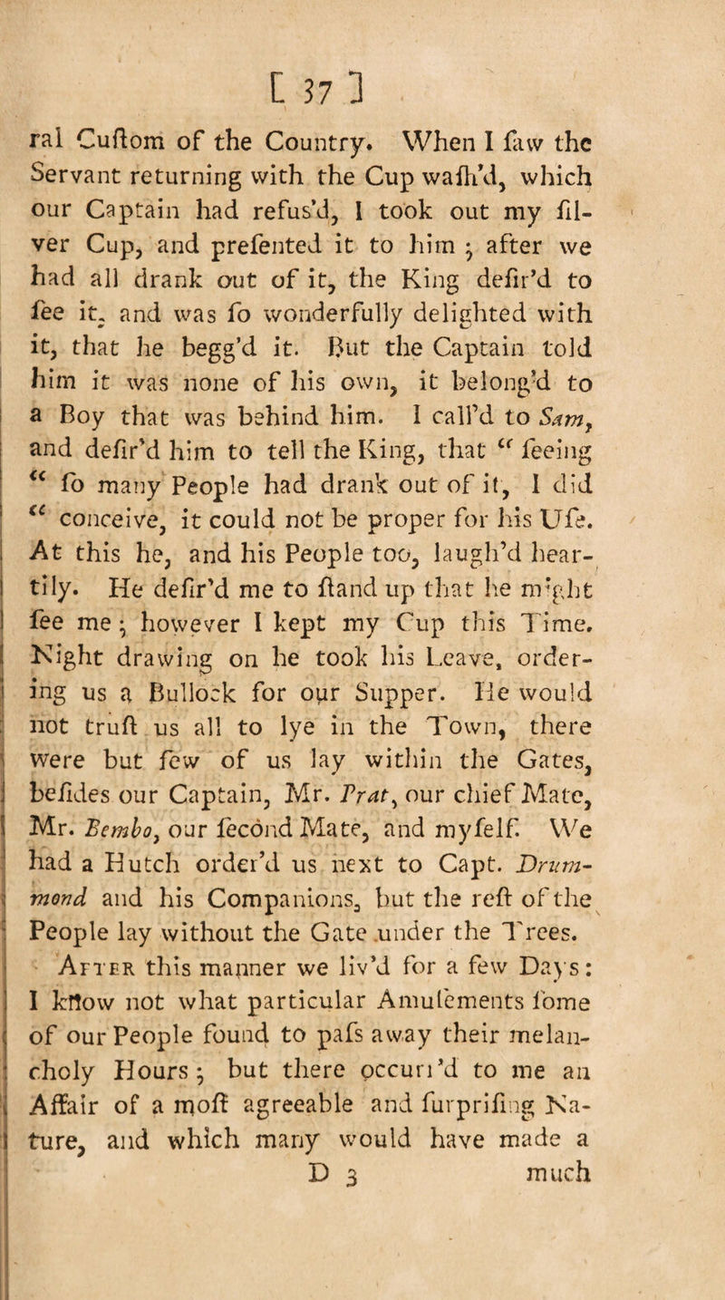 ral Cuftom of the Country. When I favv the Servant returning with the Cup wafhVi, which our Captain had refus’d, I took out my fil- ver Cup, and prefented it to him • after we had all drank out of it, the King defir’d to fee it, and was fo wonderfully delighted with it, that he begg’d it. But the Captain told I him it was none of his own, it belong’d to i a Boy that was behind him. I call’d to S^mj and defir’d him to tell the King, that feeing fb many People had drank out of it, 1 did conceive, it could not be proper for his Ufe. At this he, and his People too, laugh’d hear- ! tily. He defir’d me to fland up that lie nr'ght j fee me • however I kept my Cup this Time. I Kight drawing on he took his Leave, order¬ ing us a Bullock for o^r Supper. He would hot truft us all to lye in the Town, there : were but few of us lay within the Gates, j be/Ides our Captain, Mr. our chief Mate, IMr. Bemhoy our lecondMate, and myfelf. We had a Hutch order’d us next to Capt. Drum- mond and his CompanionSj but the reft of the People lay without the Gate .under the Trees. After this manner we liv’d for a few Da)‘s: I know not what particular Amulcments fome of our people found to pafs aw,ay their melan¬ choly Hours; but there pccuri’d to me an Affair of a n^oft agreeable and furpriftng Ka- f ture, and which many would have made a