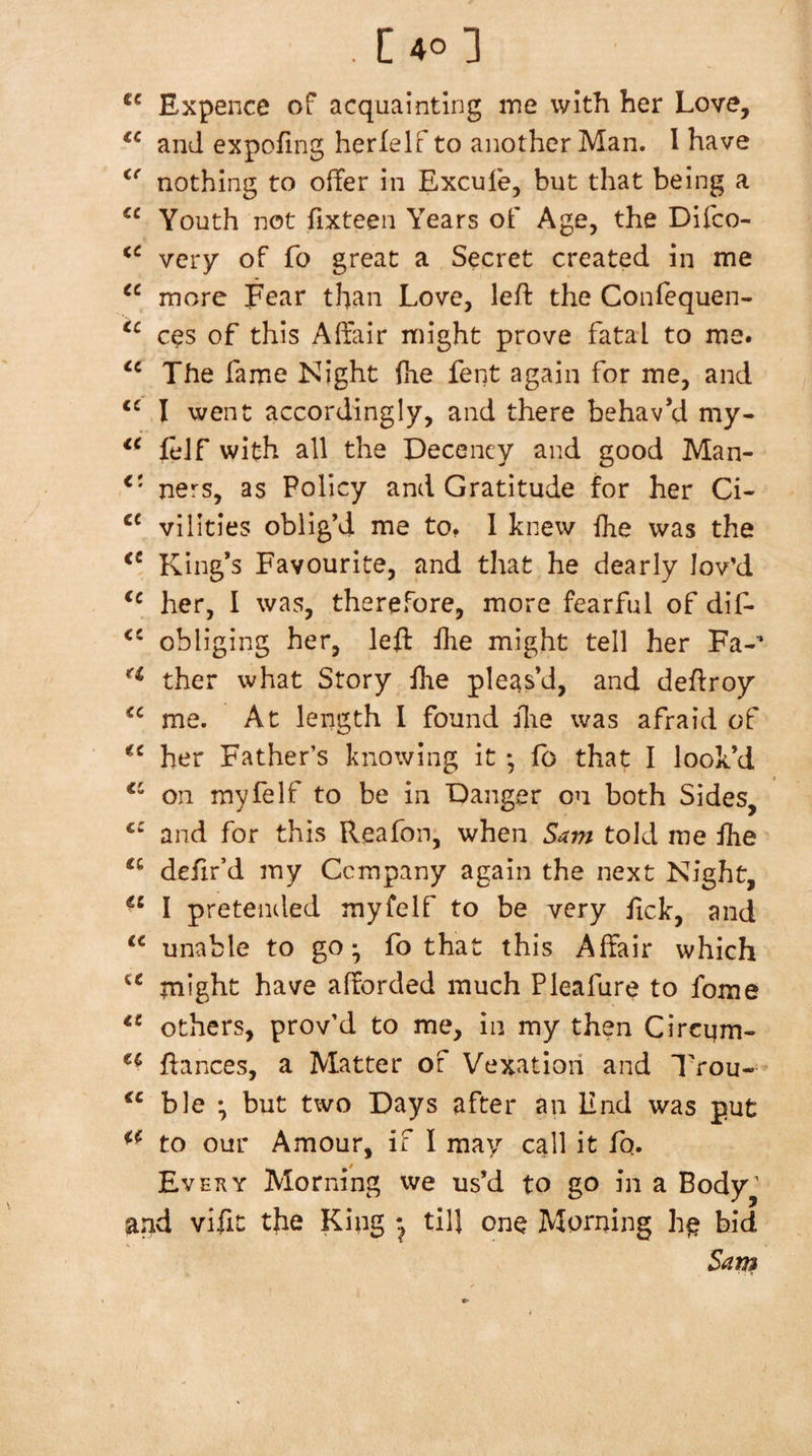 . [4o3 Expence of acquainting ine with her Love, and expofing herlelf to another Man. I have nothing to offer in Excufe, but that being a Youth not fixteen Years of Age, the Difco- very of fo great a Secret created in me more Fear than Love, left the Confequen- CCS of this Affair might prove fatal to me. The fame Night fhe fent again for me, and I went accordingly, and there behav’d my- feJf with all the Decency and good Man- ners, as Policy and Gratitude for her Ci- villties oblig’d me to. 1 knew flie was the King’s Favourite, and that he dearly lov’d her, I was, therefore, more fearful of dif- obliging her, left ilie might tell her Fa-* ther what Story ftie pleas’d, and deftroy me. At length I found ilie was afraid of her Father’s knowing it *, fb that I look’d on myfelf to be in Danger on both Sides, and for this Reafon, when Sam told me ihe defir’d my Company again the next Night, I pretended myfelf to be very ftck, and “ unable to go* fo that this Affair which inight have afforded much Pleafure to fome others, prov’d to me, in my then Circqm- ftances, a Matter of Vexation and Trou- “ ble ^ but two Days after an End was put to our Amour, if I may call it fq. Ev EKY Morning we us’d to go in a Body’ and vifit the King till one Morning bid Sarji