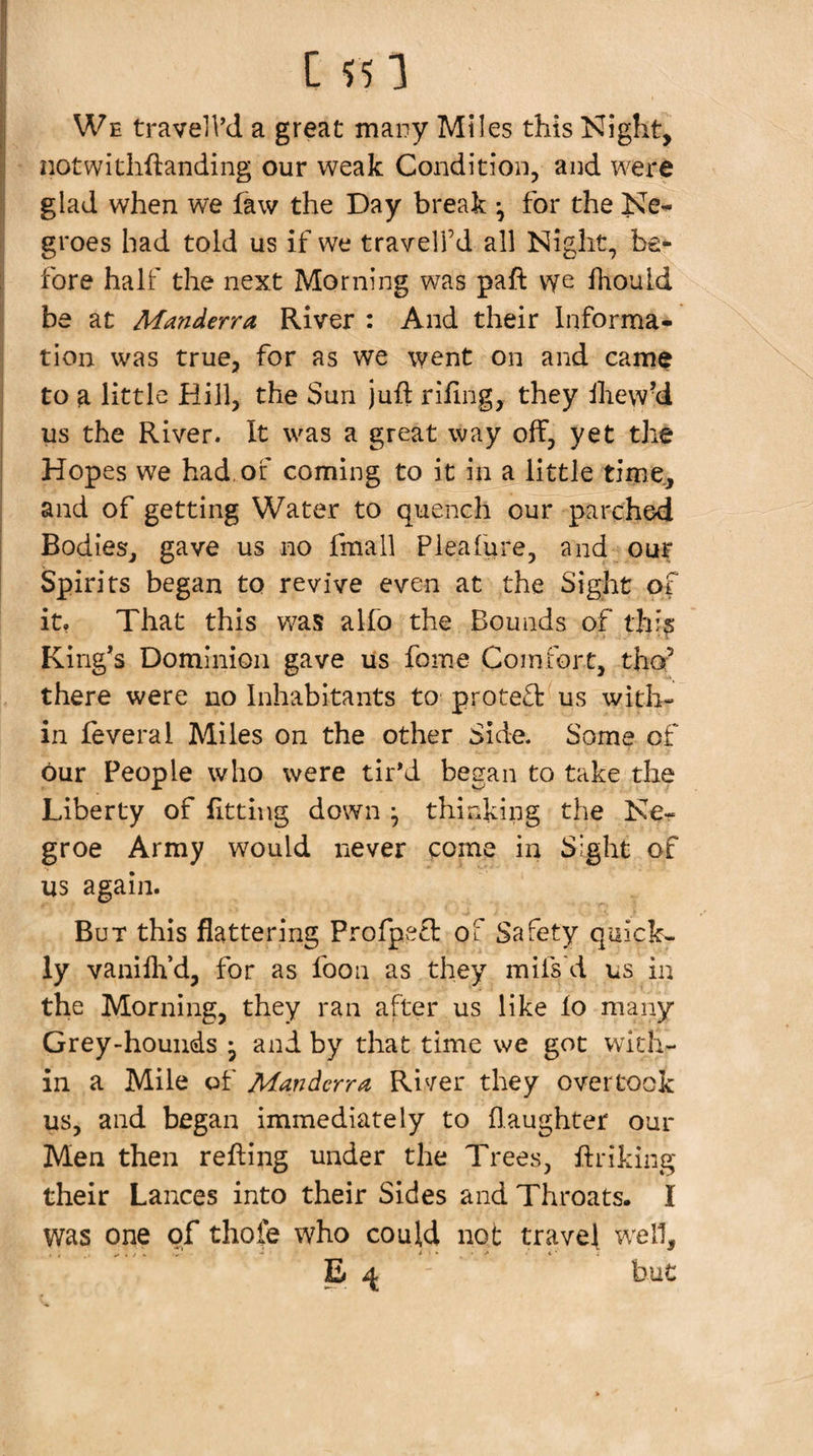 We travelVd a great many Miles this Night, notwitliftanding our weak Condition, and were glad when we faw the Day break ^ for the Ne^ groes had told us if we travelfd all Night, be¬ fore half the next Morning was paft vye fhould be at Manderra River : And their Informa¬ tion was true, for as we went on and came to a little Hill, the Sun juft rifing, they ihewy us the River. It was a great way off, yet the Hopes we had. of coming to it in a little time., and of getting Water to quench our parched Bodies, gave us no fmall Pleafure, and our Spirits began to revive even at the Sight of it, That this was alfo the Bounds of thi? King’s Dominion gave us foine Comfort, tho^ there were no Inhabitants to protect us with¬ in feveral Miles on the other Side. Some of our People who were tir’d began to take the Liberty of fitting down ^ thinking the Ke- groe Army would never come in Sight of us again. But this flattering Profpe£l: of Safety quicks ly vaniflfd, for as fooii as they mifs'd us in the Morning, they ran after us like lo many Grey-hounds • and by that time we got with¬ in a Mile of Manderra, River they overtook us, and began immediately to (laughter our Men then refting under the Trees, ftriking their Lances into their Sides and Throats. I was one of thofe who could not travel well, B ^ but