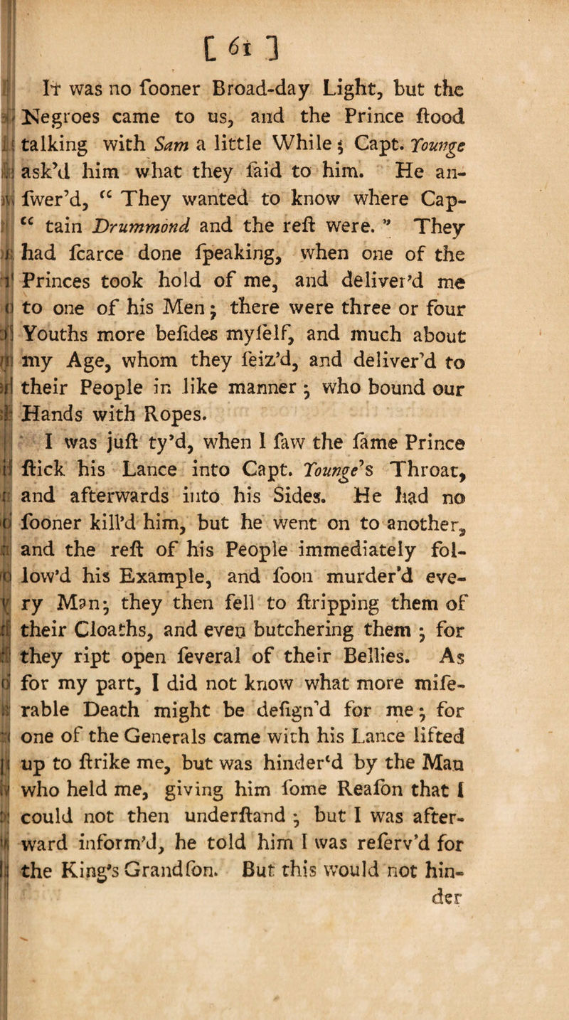 h I s j C6i 3 It was no fooner Broad-day Light, but the Kegroes came to us, and the Prince flood talking with Sam a little While $ Capt. Towage askM him what they laid to him. He an- fwer’d, They wanted to know where Cap- tain Drummond and the reft were. They had Icarce done fpeaking, when one of the Princes took hold of me, and deliver'd me to one of his Men j there were three or four Youths more beftdes mylelf, and much about my Age, whom they feiz’d, and deliver’d to their People in like manner • who bound our Hands with Ropes. ‘ I was juft ty’d, when 1 faw the fame Prince flick his Lance into Capt. Tounge^s Throat, and afterwards into, his Sides. He had no fooner kill'd him, but he went on to another, and the reft of his People immediately fol¬ low’d his Example, and foon murder’d eve¬ ry Man*, they then fell to ftripping them of their Cloaths, and even butchering them ^ for they ript open feveral of their Bellies. As for my part, I did not know what more mife- rable Death might be defign’d for me; for one of the Generals came with his Lance lifted up to ftrike me, but was hindered by the Man who held me, giving him fome Reafbn that I could not then underftand ♦, but I was after¬ ward inform'd, he told him I was referv’d for the King's Grand Ton. But this would not hin¬ der