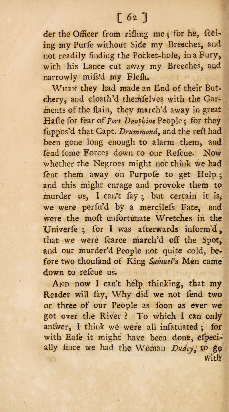 c^o der the Officer from rifling me • for he, feel¬ ing my Purfe without Side my Breeches, and not readily finding the Pocket-hole, in a Fury, with his Lance cut away my Breeches, and narrowly mifs’d m'y Flefh, Whek they had made an End of their But¬ chery,' and cloath’d them'felves with the Gar¬ ments of the flain, they march’d away in great Hade for fear Port Dauf hint People ^ for they Suppos’d that Capt. Druminond^ and the red had - been gone long enough to alarm them, and fend fome Forces down to our Refeue. Now whether the Negroes might not think we had jfent them away on Purpofe to get Help * and this might enrage and provoke them to fnurder us, 1 can’t fay ; but certain it is,' we were perfu’d by a mercilefs Fate, and were the mod unfortunate Wretches in the Univerfe ^ for I was afterwards inform’d, 4 H _ that we were fcarce march’d off the Spot,' and our murder’d People not quite cold, be¬ fore two thouland of King Samuel's Men came down to refeue us. And now I can’t help thinking, that my Reader will fay. Why did' we not fend two or three of our People as foon as ever we got over the River ? To which I can only andver, I think we were all infatuated; for with Eafe it might have been done, efpeci- ally fince we had the Woman J)ndrj/: to gV