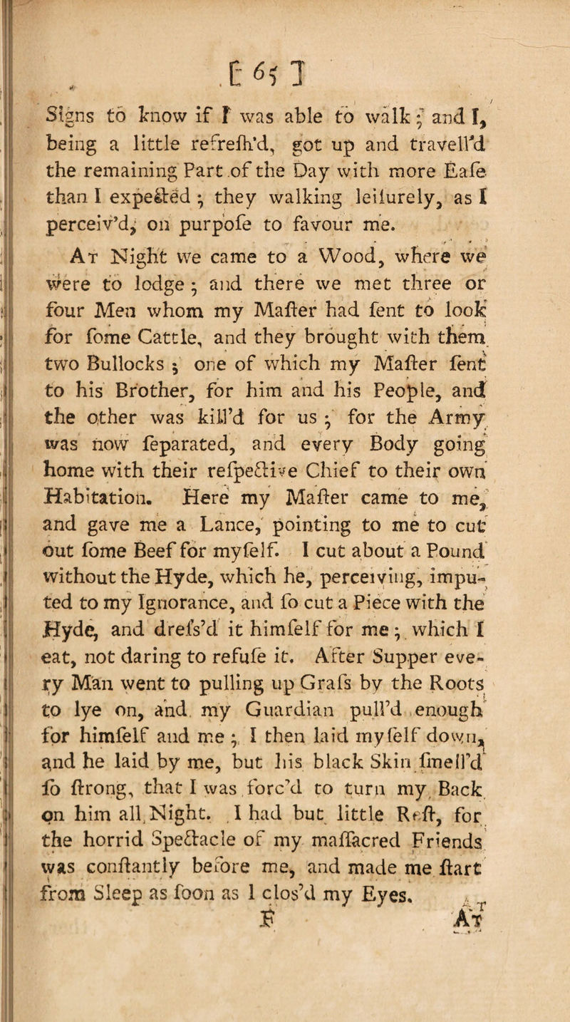 I il Jil li [-6? I Signs to tnow if F was able to walk; and I, being a little refrefli’d, got up and traveled the remaining Part of the Day with more Eale- than I expe4led ; they walking leiiurely, as I perceiv’d,- on purp’ofe to favour me. ■ ■ ■ ' ' 1 At Night vve came to a Wood, where we were to lodge ; and there we met three or four Men whom my Maher had fent to look' for fome Cattle, and they brought with them two Bullocks 5 one of which my Maher fent to his Brother, for him and his People, and the other was kill’d for us ; for the Army was now feparated, and every Body going home with their refpe£live Chief to their own Habitation. Here my Maher came to me,^^ and gave me a Lance,' pointing to me to cut out fbme Beef for myfelf. I cut about a Pound without the Hyde, which he, perceiving, impu¬ ted to my Ignorance, and fo cut a Piece with the Hyde; and drefs’d it himfelf for me; which I eat, not daring to refufe it. After Supper eve¬ ry Man went to pulling up Grafs by the Roots to lye on, and, my Guardian pull’d enough for himfelf and me I then laid myfelf dovyri,^ and he laid by me, but Iiis black Skin fineIPd lb hrong, that I was forced to turn my .Back, on him alf Night. ,lhad but little Rf.h, for the horrid Spedacle of my maffacred Friends was conhantly before me, and made me hart fVom Sleep as foon as 1 clos’d my Eyes. ? it