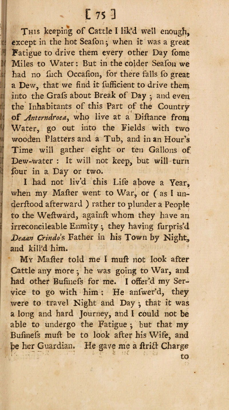 This keeping of Cattle I lik'd well enougfi, except in the hot Seafon; when it was a great i&gt;! fatigue to drive them every other Day fome ^ Miles to Water: But in the colder Seafoii we ill had no liich Occafion, for there falls fo great I a Dew, that we find it fufficient to drive them into the Grafs about Break of Day • and even the Inhabitants of this Part of the Country of Anterndroeay whp live at a Diftance from Water, go out into the Fields with two ^ wooden Platters and a Tub, and in an Hour’s If Time will gather eight or ten Gallons of if Dew-water : It will not keep, but will turn If four in a Day or two. :| I had not liv’d this Life above a Year, S when my Mafter went to War, of ( as I un- f afterward ) rather to plunder a People I to the Weftward, againft whom they have an I irreconcileable Enmity ; they having furpris’d , Deaan Crindo s Father in his Town by Kight^, j and kilKd him. My Mafter told me I muft not look after Cattle any more • he was goring to War, and had other Bufiiiefs for me. I offer!d my Ser¬ vice to go with him ; He anfwef d, they were to travel Night and Day • that it was a long and hard Journey, and I could not be able to undergo the Fatigue ; but that my Bufiiiefs muft be to look after his Wife, and be her Guardian. He gave me a ftri£t Charge