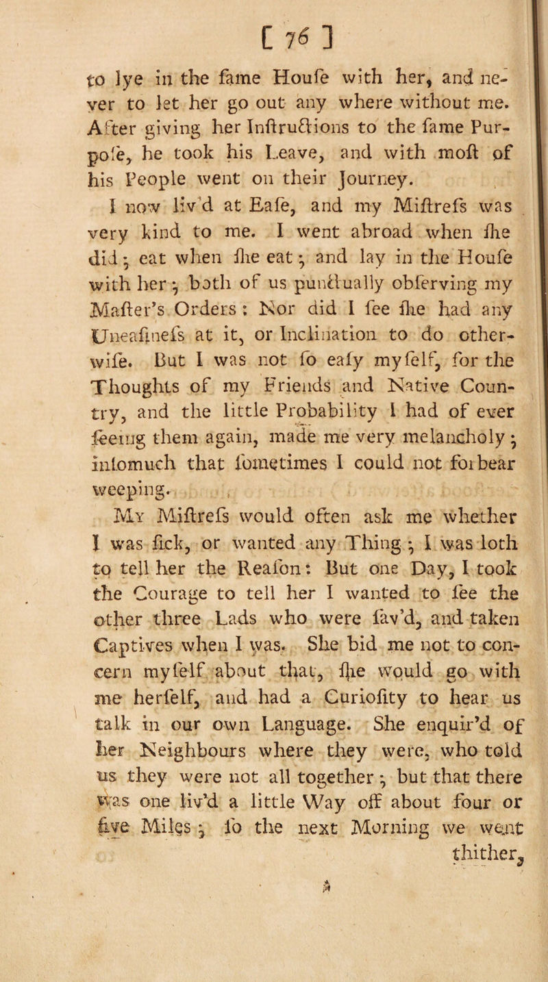 C 7^ ] to lye in the fame Houfe with her, and ne¬ ver to let her go out any where without me. After giving her Inftruftions to the fame Pur- pole^ he took his Leave, and with moft of his People went on their Journey. I now liv'd at Eafe, and my Miftrefs was very kind to me. I went abroad when the did ^ eat when Hie eat*, and lay in the Houfe with her *, both of us pundually obferving my Mailer’s Orders : Nor did 1 fee llie had any Uneaftnefs at it, or Inclination to do other- wife. But 1 was not fo ealy myfelf, for the Thoughts of ray Friends and Native Coun¬ try, and the little Probability I had of ever feeing them again, made me very melancholy * intomuch that foiuetimes 1 could not foibear weeping. TvIy MiHrefs would often ask me whether I w^as ftck, or wanted any Thing • I was loth to tell her the Reafon: But one Day, I took the Courage to tell her I wanted to lee the other three Lads who were fav’d, and taken Captives when I was. She bid me not to con¬ cern myfelf about that, lire vvpuld go with me herfelf, and had a Curiofity to hear us talk in our own Language. She enquir’d of her Neighbours where they were, who told us they were not all together ^ but that there was one liv’d a little Way off about four or Eye Miles, lb the next Morning we vvemt thither^