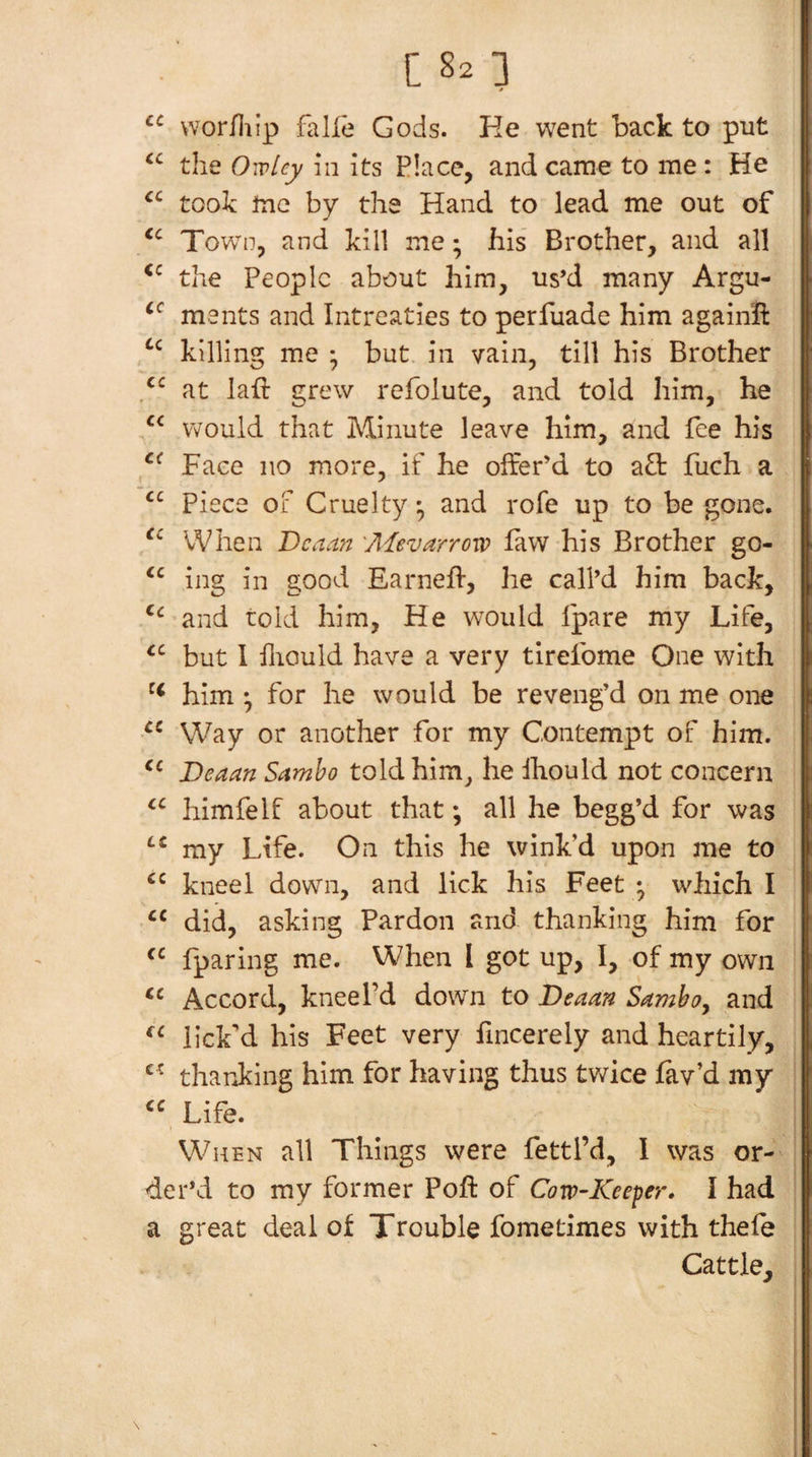 vvor/liip falle Gods. He went back to put the 0'{vUy hi its Place, and came to me : He took me by the Hand to lead me out of Town, and kill me; his Brother, and all the People about him, us’d many Argu- ments and Intreaties to perfuade him agaiiift killing m.e ; but. in vain, till his Brother at laft grew rcfolute, and told him, he would that Minute leave him, and fee his Face no more, if he offer’d to a£t fuch a Piece of Cruelty * and rofe up to be gone. When Deaan 'Aievarroxo law his Brother go- ing in good Earnell, he call’d him back, and told him, He would fpare my Life, but 1 fliould have a very tirefome One with him • for he would be reveng’d on me one Way or another for my Contempt of him. JDeaan Sambo told him, he ihould not concern himfelf about that; all he begg’d for was my Life. On this he wink’d upon me to kneel down, and lick his Feet • which I “ did, asking Pardon and thanking him for fparing me. When I got up, I, of my own Accord, kneel’d down to Deaan Samboy and lick’d his Feet very fincerely and heartily, thanking him for having thus tv/ice lav’d my Life. When all Things were fettl’d, I was or¬ der’d to my former Poft of Cow^Keeper. I had a great deal of Trouble fometimes with thele Cattle, [