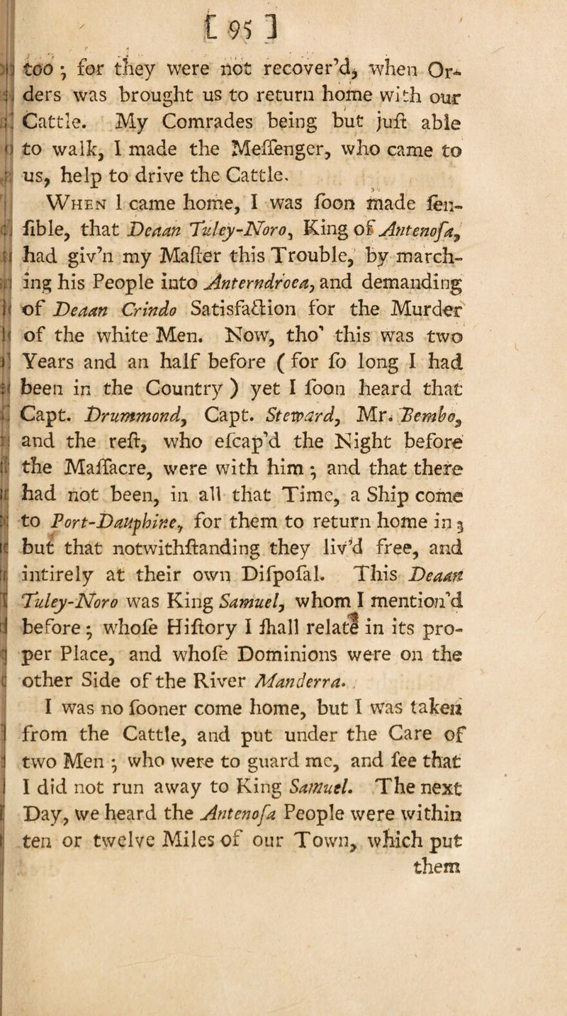 )!^ too ; for they were not recover’d^ when Or^ ij ders was brought us to return home with our Cattle. My Comrades being but juft able 0 to walk, I made the MefTenger, who came to ri! us, help to drive the Cattle, When 1 came home, I was fbon made fen- Cj fible, that Deaan Tuley-Noro^ K.mgo^ Antenofa, M had giv’ii my Maher this Trouble,' by march- ;, ! ing his People mto Anterndroeay2in6. demanding h of Deaan Crindo Satisfatbion for the Murder b of the white Men. Now, tho** this was two )1 Years and an half before ( for fe long I had been in the Country ) yet I foon heard that i., Capt. Drummondy Capt. Steward^ Mr^ Dembo^ and the reft, who efcap'd the Night before if the MalTacre, were with him *, and that there If had not been, in all that Time, a Ship come M to Port-DaitphlnCy for them to return home in 5 ic buf that notwithftanding they liv^d free, and \i intirely at their own Difpofal. This Deaan 5 Tuley-Noro was King Samuel^ whom I mentiojfd d before; whole Hiftory I ihall relatl in its pro- :} per Place, and whofe Dominions were on the C other Side of the River Manderra* I was no fooner come home, but I was takeii I from the Cattle, and put under the Care of 1 two Men ^ who were to guard me, and fee that' i I did not run away to King Samuel. The next f Day, we heard the Antenofa People were within t ten or twelve Miles of our Town^ which put I them