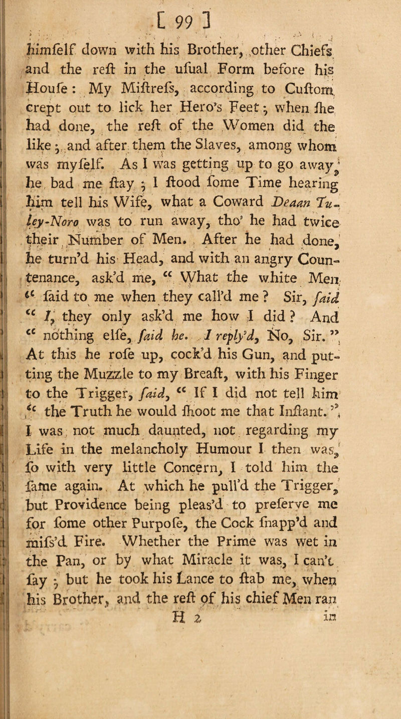 h'imfelf down with his Brother, ,other Chiefs and the reft in the ufual Form before his ' Houfe: My Miftrefs, according to Cuftorri crept out to lick her Hero’s Feet ^ when ftie, had done, the reft of the Women did the 1 like and after them the Slaves, among whom f was myfelf. As I was getting up to go away^' i he, bad me ftay ; 1 ftood fome Time hearing i him tell his Wife, what a Coward Beaan ley-Noro was to run away, tho’ he had twice i their , Number of Men. , After he had done, i he turn’d his Head, and with an angry Coun- i j tenance, askd me, What the white Men, !i laid to me when they call’d me? Sir^ [aid ’ /, they only ask’d me how I did ? And * nothing elfe, he. I reply^d, !hJo, Sir.’’ li At this he rofe up, cock’d his Gun, and put- y 1 1 1 f \. i n 1^* I r i • ting the Muzsile to my Breaft, with his Finger to the Trigger, faidy If I did not tell him the Truth he would IKoot me that Inftant. I was: not much daunted, not regarding my Life in the melancholy Humour I then was, j[b with very little Concern, I told him the fame again.. At which he pulfd the Trigger^,' but Providence! being pleas’d to preferye me for Ibme other Purpole, the Cock fnapp’d and mifs’d Fire. Whether the Prime was wet in the Pan, or by what Miracle it was, I can’t fay *, but he took his Lance to ftab me, wheii his Brother, and the reft of his chief Men ran Hz in