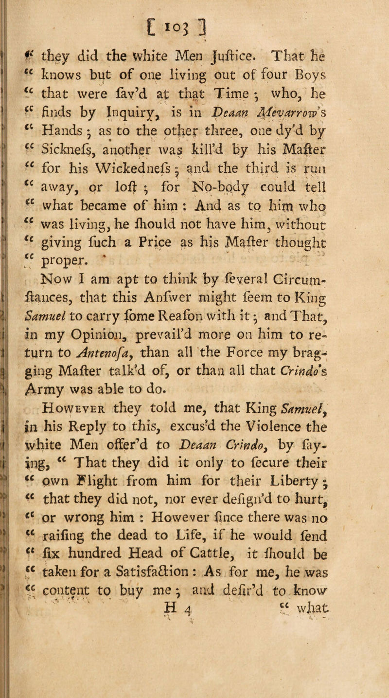 1' I »’ It 3 I } ifil ■it I i; 1: I I r I ■&lt;» ■'i i ' ’i .1: y.y »1j n &lt; &gt; I *03 !] •i they did the white Men Juftice. That he knows but of one living out of four Boys that were fay’d at that Time • who, he finds by Inquiry, is in Deaan Jl^evarrow's Hands * as to the other three, one dy'd by Sicknefs, another ^vas kill’d by his Mafter for his Wickednefs ^ and the third is run away, or loft ^ for No-bpdy could tell what became of him : And as to him who was living, he fhould not have him, without giving fuch a Price as his Mafter thought pi'oper. ' Now I am apt to think by feveral Gircum- ftances, that this Anfwer might feem to King Samuel to carry fome Reafon with itand That, in my Opinioj], prevail’d more on him to re¬ turn to Antenofay than all the Force my brag¬ ging Mafter talk^ of, or than all that Crindos Army was able to do. However they told me, that King Samuel^ in his Reply to this, excus’d the Violence the white Men offer’d to Deaan Crwdoy by fay- ing, That they did it only to fecure their own Flight from him for their Liberty ; that they did not, nor ever defign’d to hurt, or wrong him : However ftnce there was no railing the dead to Life, if he would fend fix hundred Head of Cattle, it ftiould be taken for a Satisfaction : As for me, he was content to buy me *, and deiir’d to know H what