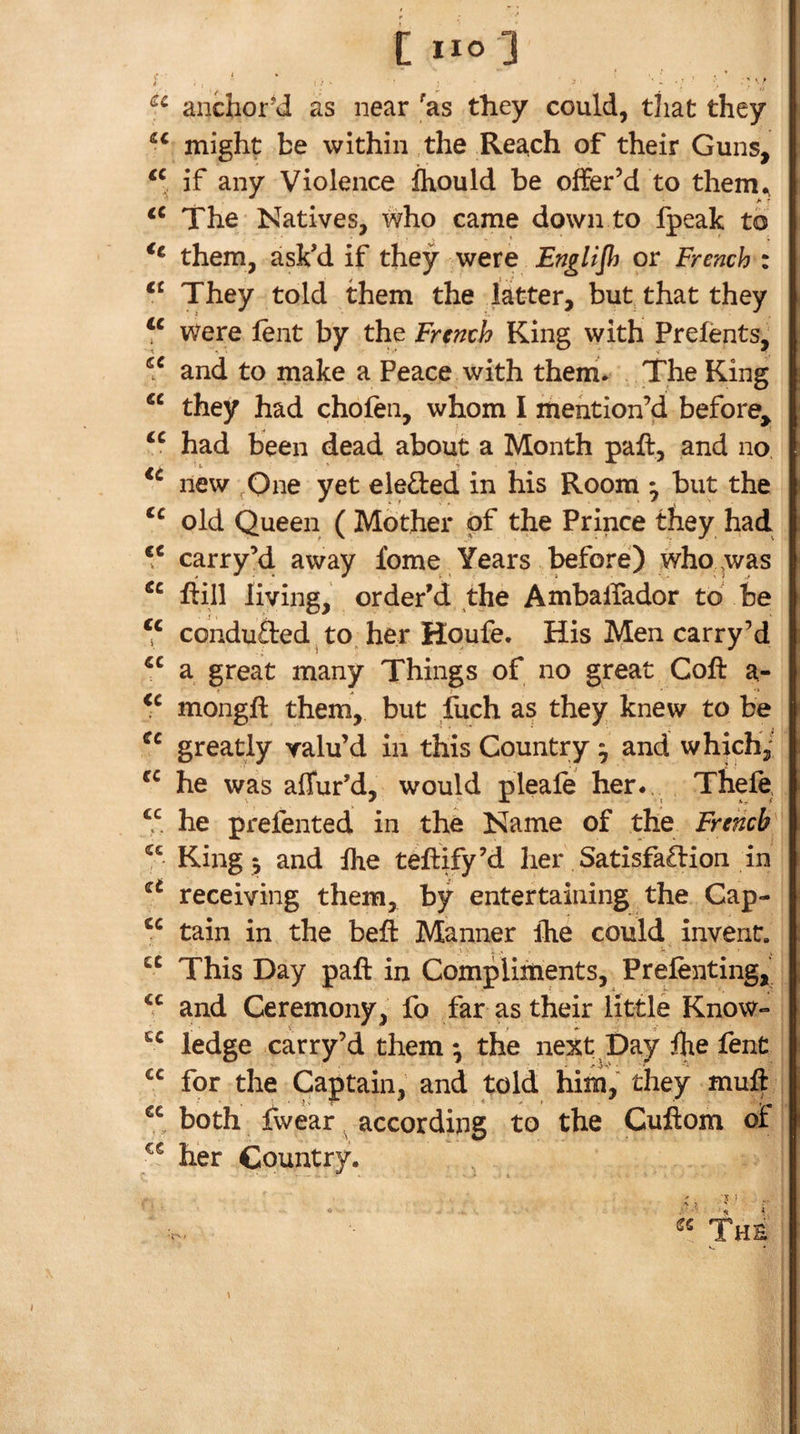 [no] anchor’d as near ^as they could, that they might be within the Reach of their Guns, if any Violence Ihould be offer’d to them^ The Natives, who came down to fpeak to them, ask’d if they were Englijh or French : They told them the latter, but. that they Were lent by the French King with Prelents, and to make a Peace with them. The King “ they had chofen, whom I mention’d before^ had been dead about a Month paft, and no new ,One yet eleded in his Room ^ but the old Queen ( Mother of the Prince they had ‘‘ carry’d away fome Years d^fore) who was riill living, order’d the AmbalTador to be ‘‘ conduced ^ to her Houfe. His Men carry’d a great many Things of no great Coft a- mongft them, but luch as they knew to be greatly valu’d in this Country; and which^ he was afTur’d, would pleafe her., Thefe, “ he prefented in the Name of the French' King 5 and the teftTy’d her Satisfa£fion in receiving them, by entertaining the Cap- tain in the beft Manner ihe could invent. This Day paft in Compliments, Prefenting,’ and Ceremony, fo far as their little Know- ledge carry’d them ; the next Day fhe fent for the Captain, and told him, they muft “ both jfwear according to the Cuftom oi her Country. &lt;1 The