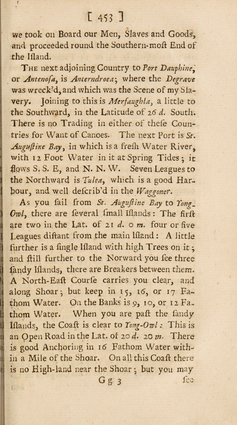 1 II ttl me took on Board our Men, Slaves and Goods, and proceeded round the Southeru-moft End of the Ifland. THE next adjoining Country to Port Dauphwe^ or Antenofa^ is Anterndroea'^ where the Degrave was wrecked, and which was the Scene of my Sla¬ very, Joining to this is Merfaughla, a little to the Southward, in the Latitude of 26 d. Soutli. There is no Trading in either of thele Coun¬ tries for Want of Canoes. The next Port is St. Augtffiine Bay^ in which is a frelh Water River, with 12 Foot Water in it at Spring Tides; it flows S, S. E, and N. N. W. Seven Leagues to the Northward is Tulea^ which is a good Har¬ bour, and well defcrib’d in the Waggoner. As you fail from St. Aiigufiine Bay to Tong^ Cwly there are feveral fmall Iflands: The jfirft are two in the Lat. of 21 o m. four or five I^eagues diftant from the main Ifland : A little further is a fingl(? Ifland with high Trees on it; and Rill further to the Nor ward you fee three flindy Iflands, there are Breakers between them. A North-Eaft Courfe carries you clear, and along Shear; but keep in 15, i(5, or 17 Fa¬ thom Water. On the Banks is 9, 10, or 12 Fa¬ thom Water. When you are paft the fandy Iflands, the Coaft is clear to Tong-OwlThis is an Open Road in the Lat. of 20 d. 20 m- There is good Anchoring in 16 Fathom Water with¬ in a Mile of the Shoar. On all this Coafl there is no High-land near the Shoar; but you may Gg'3 i C o