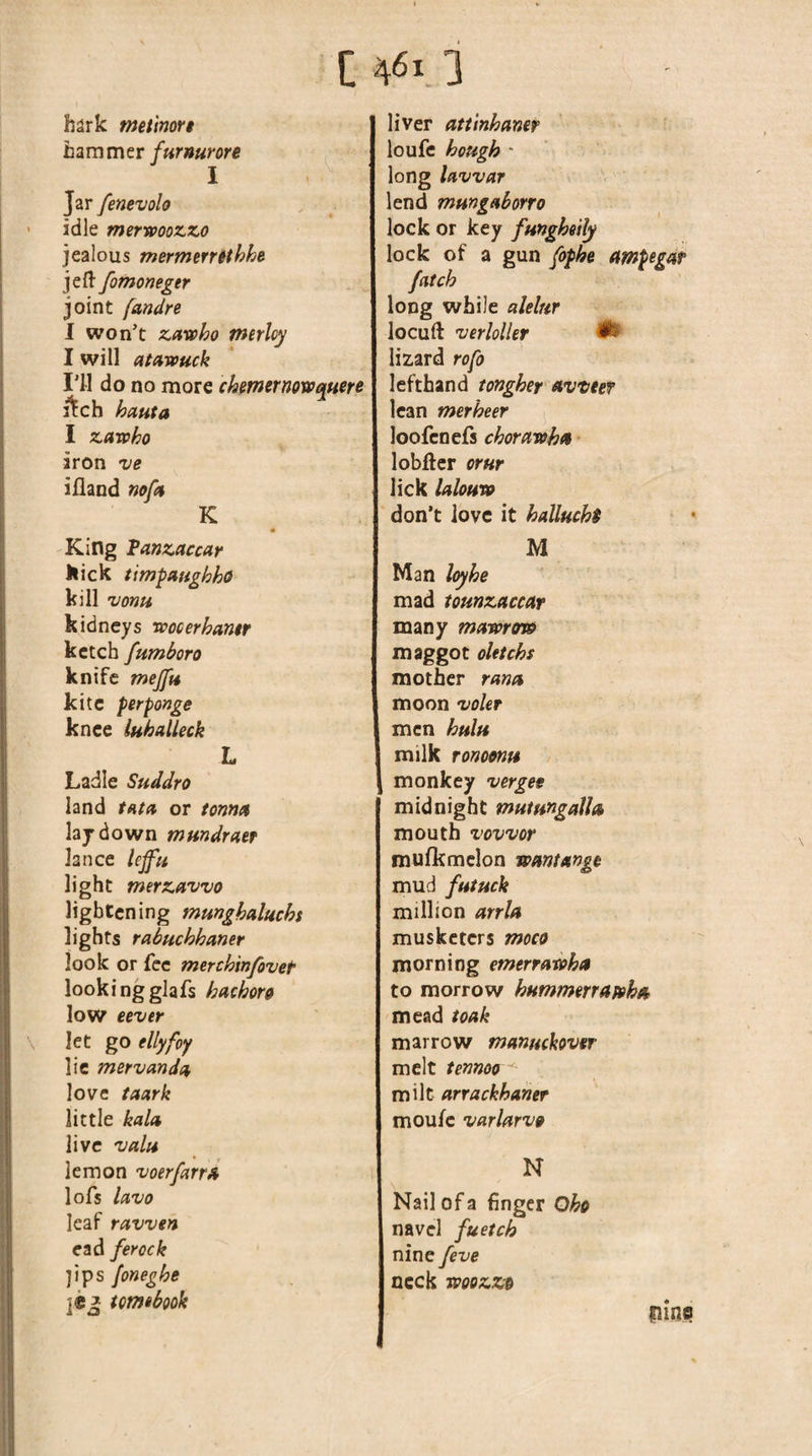 C 461.3 hark tnetimrt hammer furnurore I Jar fenevolo idle merwoozzo jealous mermerrithhe jefl: fomomgtr joint fandre I won’t zavpho tnerlcy I will atawuck I’ll do no more chmernowquere i^ch hauta I zarvho iron ve iiland ncfit K m King Tanzaccar llick timpanghho kill vonu kidneys roocerhamr ketch fumboro knife mejfn kite perponge knee luhaUeck L Ladle Suddro land tHtd or tonn^t laj down mundratf lance lejfu light merzawo lightening munghalucht lights rabuchhaner look or fee merchinfovet lookingglafs hachors low eever let go ellyfoy lie mervcmdn love taark little kald live 'valu lemon voerfarrA lofs IdVO leaf ravven ead ferock ]ips foneghe ]CJ tomtbook liver attinhaner loufe hough - long lavvar lend mmgnborro lock or key funghoily lock of a gun fophe ampegar fcitch long while alelur locuft verloller ^ lizard rofo lefthand tongher nweef lean merheer loofcnefs chorcmohn lobftcr or Hr lick Icdouro don’t love it halluchi M Man loyhe mad tounzaccar many mamffw maggot oUtchs mother ranu moon vokr men hulu milk ronoonu monkey verges midnight mutungalh mouth vovvor mufkmclon wmtxnge mud futuck million arrU musketers moco morning emerratohet to morrow hummerrapoh/t mead toak marrow mannekovsr melt temoo milt arrackhamr moufc varlftrvs N Nail of a 6ngcr Oho navel fuetch nine feve neck Tooozzo mine