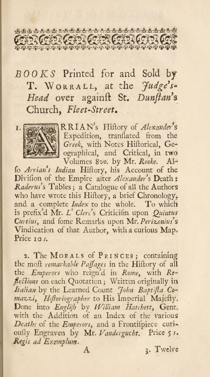BOOKS Printed for and Sold by T. Work ALL, at the Judge's- Head over againft St. Dunftan's Church, Fleet-Street, RRIAN^s Hiftory of Aiexande)*S Expedition, tranflated from the Greeks with Notes Hiftorical, Ge¬ ographical, and Critical, in twd Volumes 8 m by Mr. Rooke, AN fo Arrian s Indian Hiftory, his Account of the Divifion of the Empire alter Alexander s Death t Raderuss Tables; a Catalogue of all the Authors who have wrote this Hiftory, a brief Chronology^ and a complete Index to the whole. To which is prefixed Mr. l! Clercs Criticifm upon Quintus CuYtius, and fome Remarks upon Mr. Periz.onius^s Vindication of that Author, with a curious Map^ Price I o r. 2. The Morals of Princes; containing the moft remarkable Pajfages in the Hiftory of all the Emperors who reigiAl in Rome^ with fieBions on each Quotation; Written originally in Italian by the Learned Count ^ohn Baptijia Co-* maz^x^i^ lifioriographer to His Imperial Majefty^ Done into Englijh by IVilHam Hatchett, Gent, with the Addition ot an Index of the various Deaths of the Emperors, and a Fronthpiece curi«^ oufty Engraven by Mr. Vandergmht, Price 5 Regis ad Exmplurn^