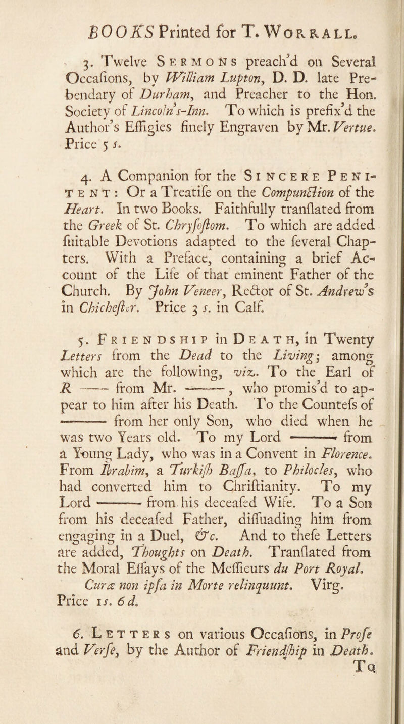 3. Twelve S k r m o n s preached on Several Occadons, by JKilliam Luptoriy D. D. late Pre¬ bendary of Durhanty and Preacher to the Hon. Society of IJncoln^-Inn. To wdiich is prefix’d the Author’s Effigies finely Engraven by Mr. Vertue. Price 5 s. 4. A Companion for the Sincere Peni¬ tent: Or a Treatife on the CompunElion of the Heart. In t\vo Books. Faithfully tranHated from the Greek of St. Chryfofiom. To which are added fuitable Devotions adapted to the feveral Chap¬ ters. With a Preface, containing a brief Ac¬ count of the Life of that eminent Father of the Church. By John Veneer y Redor of St. Andrews in Chic heft a. Price 3 s. in Calf. 5. Friendship in Death, in Twenty Letters from the Dead to the Living; among which are the following, viz,. To the Earl of R-from Mr. --, who promis’d to ap¬ pear to him after his Death. To the Countefsof - from her only Son, who died wffien he was two Years old. To my Lord -- from a Yt^ung Lady, who was in a Convent in Florence. From Ihrahimy a Furkijh Bajfciy to Phtloclesy who had converted him to Chriftianity. To my Lord --from his deceafed Wire. To a Son from his deceafed Father, diiTuading him from engaging in a Duel, &amp;c. And to thefe Letters are added, thoughts on Death. Tranflated from the Moral Effays of the Meffieurs du Port RoyaL Cur re non ip fa in Morte relinquunt. Virg. Price IS. 6d. 6. Letters on various Occafions, in Profe and Verfey by the Author of Frimdlhip in Death.