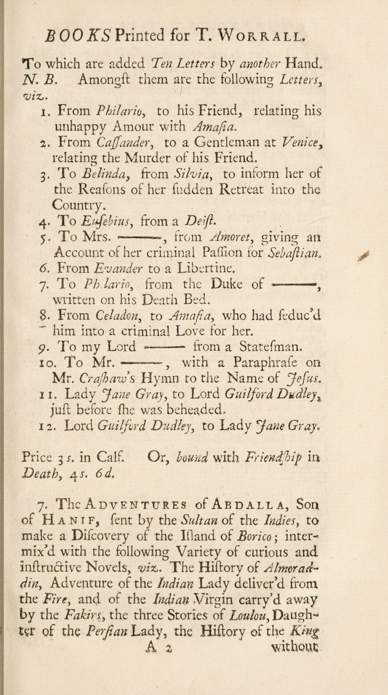 To which are added Ten Letters by another Hand. N- B. Amongft them are the following Letters^ 1. From P/n/arWy to his Friend, relating his unhappy Amour with Ama/ia. 2. From Caff under y to a Gentleman at Venice^ relating the Murder of his Friend. 3. To Belinday from Silviay to inform her of the Reafons of her fudden Retreat into the Country. 4. To E ffehiuSy from a Deifl. 5. To Mrs. j from Amorety giving an Account of her criminal Paihon for Sehaftian. y 6. From Evander to a Libertine. 7. To Ph lario^ from the Duke of ——, written on his Death Bed. 8. From Celadony to AmafiUy who had feduc’d  him into a criminal Love lor her. 5?. To my Lord -- from a Statefman. 10. To Mr. --, with a Paraphrafe on Mr. Crajhaws Hymn to the Name of ffefus, 11. Lady Jane Grajy to Lord Guilford Dudley juft before fhe was beheaded. 12. Lord Guilford Dudleyy to Lady Jane Gray, Price 3 s, in Calf. Or, hownd with Friendffip in Deathy 4J. 6d, 7. The Adventures ofABDALLA, Son of H A NIF, fent by the Sultan of the Indiesy to make a Difcovery of the Ifland of Borico; inter¬ mixed with the following Variety of curious and inftructive Novels, ^iz,. The Hiftory of Almorad^ diny Adventure of the Indian Lady deliver’d from the FirCy and of the Indian Virgin carry’d away by the FakirSy the three Stories of LouloUy Daugh¬ ter of the Perjian Lady, the Hiftory of the Kin^ A z without