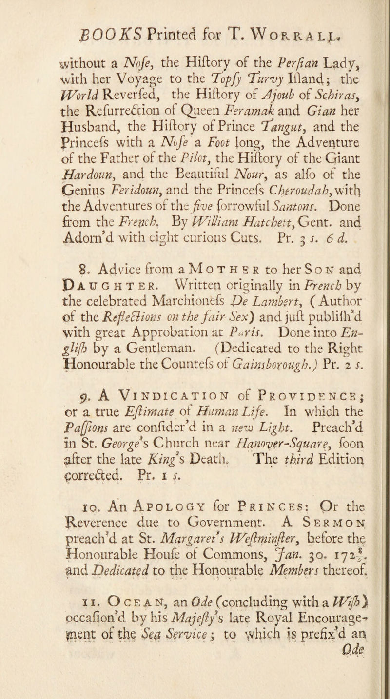 without a Nofe, the Hifiory of the Ferfian Lady, with her Voyage to the Kopf) l^urvy Bland; the World Reverfed, the Hiftory of Jjoub of SchiraSy the Refurredcion ot Qiieen Feramak and Gian her Husband, the Hiftory of Prince T'angut^ and the Princefs with a Nofe a Foot long, the Adventure of the Father of the Pilot, the Hiftory of the Giant Hardoun, and the Beautiiul Nour, as alfo of the Genius Feridoun, and the Princefs Cheroudah, Wit\\ the Adventures oi the five forrowful Santons. Done from the French, By William Hatchett,Gtnx.. and Adorn’d with eight curious Cuts. Pr. 3 x. 6 d. 8. Advice from aMoTHER to her Son and Da u G H T E R. Written originally in French by the celebrated Marchionefs JJe Larnhert, ( Author of the RefeBions on the fair Sex) and juft publiftftd with great Approbation at Paris. Done into En- gli/h by a Gentleman. (Dedicated to the Right Honourable the Countefs ol Gainsborough.) Pr. 2 s. 9. A Vindication of Providence; or a true Eflimate ot Human Life. In which the Paffions are conftder’d in a 7ievj Light. Preach’d in St. Georgeh Church near Hamver-Square, foon after the late Kings Deatha The third Edition ^orre&amp;ed. Pr. i s. 10. An Apology for Princes: Or the Reverence due to Government. A Sermon preach^ at St. Margaret s Weflminfler, before the Honourable Houfe of Commons, Jan. 30. 172I. and Dedicated to the Honourable Members thereof, 11. Oc e A N, an Ode (concluding with a Wfhy occafion’d by his Majeft/s late Royal Encourage¬ ment of the Sea Service; to \vhich is prefixM an Ode