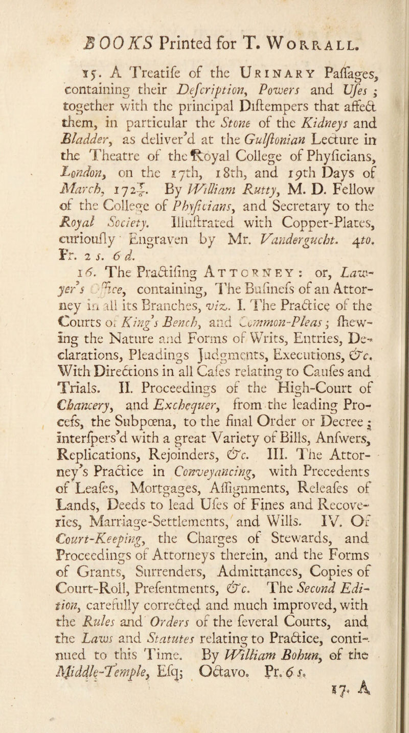 15. A Treatife of the Urinary Paffages, containing their Defcription, Powers and Ufes ; together v/ith the principal Diftempers that affed them, in particular the Stone of the Kidneys and Bladder, as deliver’d at the Gulflonian Ledure in the Theatre of the^oyal College ofPhyficians, London, on the 17th, i8th, and ipth Days of March, 1725. By WiUiam Rutty, M. D. Fellow of the College of Phyjiiians, and Secretary to the Royal Society, lliuffraLed with Copper-Plates, curioufly Engraven by Mr. Vandergucbt. ^to, Fr. 2 s. 6 d. 1^. The Pradihng Attorney : or. Law¬ yer s ^we, containing, I'he Bufinefs of an Attor¬ ney la all its Branches, viz,. I. The Pradice of the Houxts o. Kings Bench, and Z^/nmon-Pleasfhew- ing the Nature and Forms of Writs, Entries, De*^ clarations, Pleadings Judgments, Executions, With Diredions in all Cafes relating to Caufes and Trials. II. Proceedings of the High-Court of Chancery, txwA Exchequer, from the leading Pro- cefs, the Subpoena, to the final Order or Decree i interfpers’d with a great Variety of Bills, Anfwers, Replications, Rejoinders, &amp;c. III. I'he Attor¬ ney’s Pradice in Conveyancing, with Precedents of Leafes, Mortgages, Affignments, Releafes of Lands, Deeds to lead Ufes of Fines and Recove¬ ries, Marriage-Settletnents, and Wills. IV. Of Court-Keeping, the Charges of Stewards, and Proceedings of Attorneys therein, and the Forms of Grants, Surrenders, Admittances, Copies of Court-Roll, Prefentments, &amp;c. The Second Edi¬ tion, carefully correded and much improved, with the Rules and Orders of the feveral Courts, and the Laws and Statutes relating to Pradice, conti-. nued to this Time. By William Bohun, of the RSiddle-Stempley Efqj Odavo. Pr. df,
