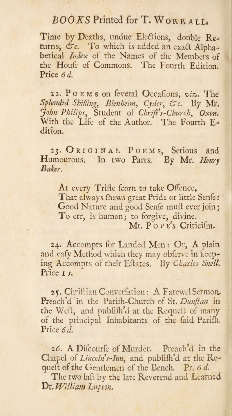 Time by Deaths, undue Eledions, double Re¬ turns, &amp;c. To which is added an exad Alpha¬ betical Index of the Names of the Members of the Houfe of Commons. The Fourth Edition. Price 6 d. 22. Poems on feveral Occafions, 2fiz.. The Splendid Shillings Blenheim, Cyder^ &amp;c. By Mr. John Philips, Student of Chrijl\s-Church, Oxon* With the Life of the Author. The Fourth E- dition. 23. Orig INAL Poems, Serious ^nd Humourous. In two Parts. By Mr. Henry Baker, At every Trifle fcorn to take Offence^ That always fhews ereat Pride or little Senfef Good Nature and good Senfe mull: ever join) To err, is human; to forgive, divine. Mr. P o P E^s Criticifm. 24. Accompts for Landed Men: Or, A plain and eafy Method which they may obferve in keep¬ ing Accompts of their Eftates. By Charles Snell, Price I s, 25. Chriflian Converfation: A FarewelSermon. Preached in the Pariili-Church of St. Dunflan in the Weft, and publiiVd at the Requeft of many of the principal Inhabitants of the faid Parifh. Price 6 d. 26. A Difeourfe of Murder. Preach’d in the Chapel of Lincoln sHnn, and publifti’d at the Re-* quell: of the Gentlemen of the Bench. Pr. 6 d. The two laft by the late Reverend and Learned Dr. William Lupton,