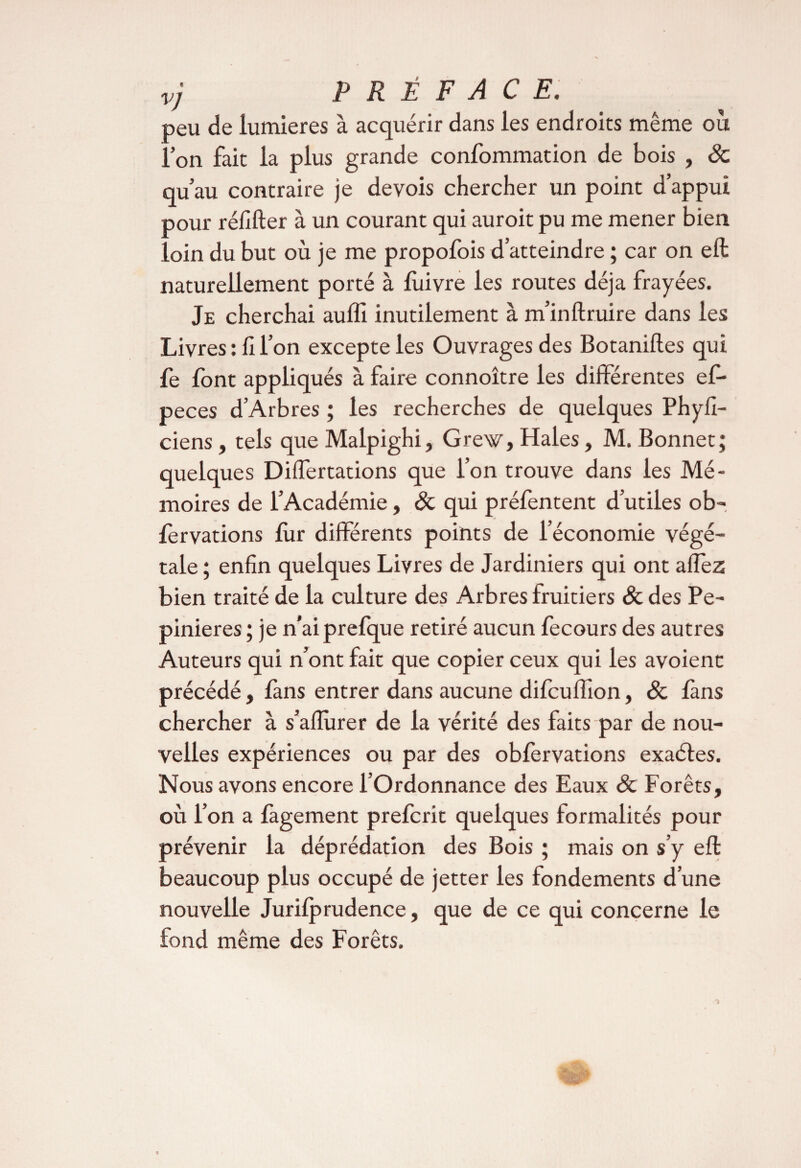 vj PRÉFACE. peu de lumières à acquérir dans les endroits même où l’on fait la plus grande confommation de bois , 8c qu’au contraire je devois chercher un point d’appui pour réfifter à un courant qui auroit pu me mener bien loin du but où je me propofois d’atteindre ; car on eft naturellement porté à luivre les routes déjà frayées. Je cherchai auffi inutilement à m’inftruire dans les Livres : h l’on excepte les Ouvrages des Botaniftes qui fe lont appliqués à faire connoître les différentes ef- peces d’Arbres ; les recherches de quelques Phyfî- ciens, tels que Malpighi, Grew, Haies, M. Bonnet; quelques Differtations que l’on trouve dans les Mé¬ moires de l’Académie, 8c qui préfentent d’utiles ob- lèrvations fur différents points de l’économie végé¬ tale ; enfin quelques Livres de Jardiniers qui ont affez bien traité de la culture des Arbres fruitiers & des Pe- pinieres ; je n’aiprefque retiré aucun fecours des autres Auteurs qui n’ont fait que copier ceux qui les avoienc précédé, fans entrer dans aucune difcuffion, 8c fans chercher à s’afîurer de la vérité des faits par de nou¬ velles expériences ou par des obfervations exaéles. Nous avons encore l’Ordonnance des Eaux & Forêts, où l’on a làgement prefcrit quelques formalités pour prévenir la déprédation des Bois ; mais on s’y eft beaucoup plus occupé de jetter les fondements d’une nouvelle Jurilprudence, que de ce qui concerne le fond même des Forêts.